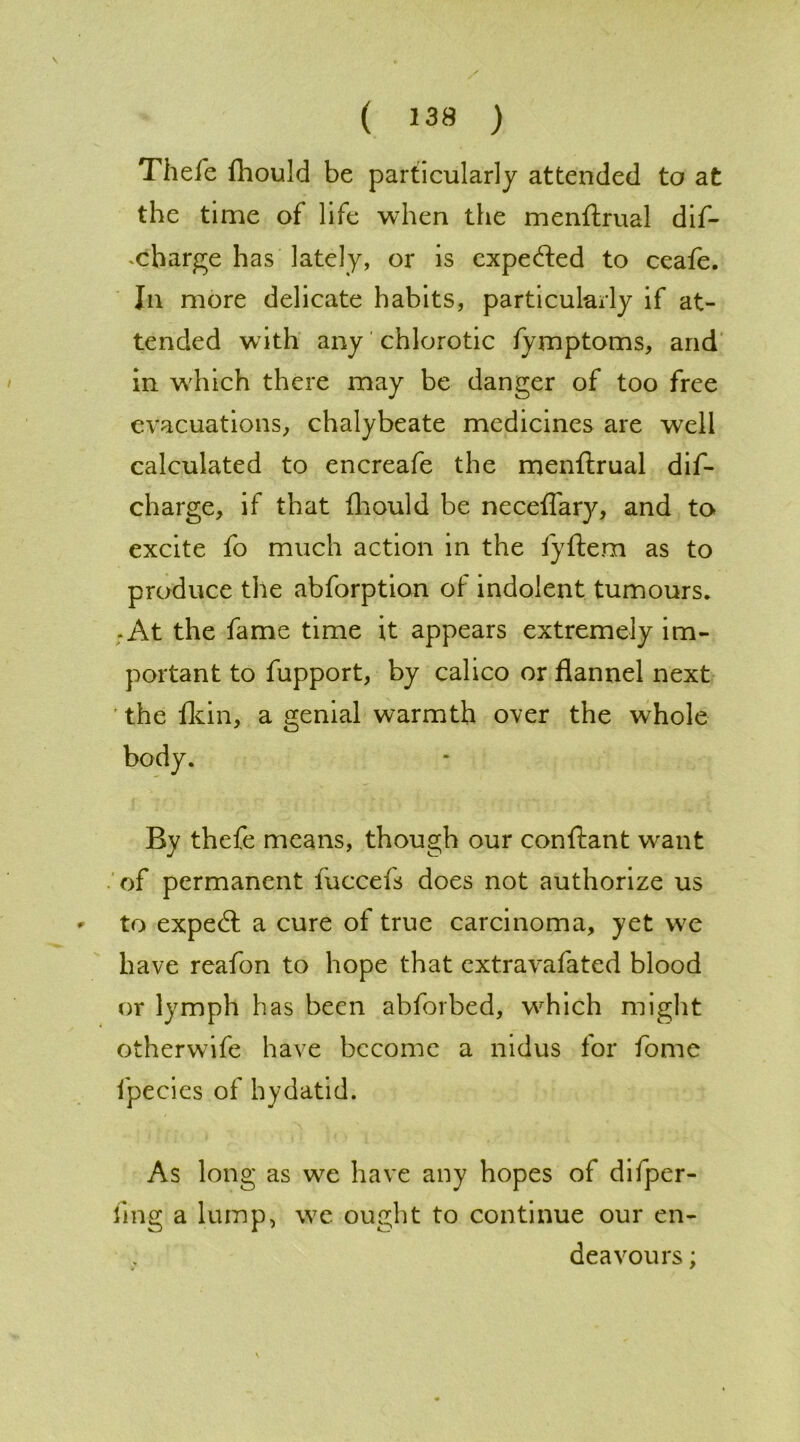 Thefe fhould be particularly attended to at the time of life when the menftrual dif- xharge has lately, or is expeded to ceafe. In more delicate habits, particularly if at- tended with any chlorotic fymptoms, and in w'hich there may be danger of too free evacuations, chalybeate medicines are well calculated to encreafe the menftrual dif- charge, if that fliould be neceflary, and to excite fo much action in the fyftem as to produce the abforption of indolent tumours. -At the fame time it appears extremely im- portant to fupport, by calico or flannel next ' the lkin, a genial warmth over the whole By thefe means, though our conftant w^ant of permanent fuccefs does not authorize us * to exped: a cure of true carcinoma, yet we have reafon to hope that extravafated blood or lymph has been abforbed, wrhich might otherwife have become a nidus for fome fpecies of hydatid. As long as we have any hopes of difper- fing a lump, we ought to continue our en- deavours ;