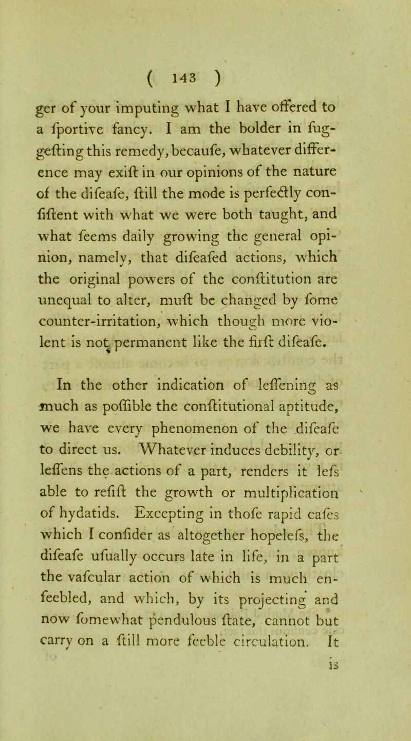 ger of your imputing what I have offered to a fportive fancy. I am the bolder in fug- gefling this remedy, becaufe, whatever differ- V ence may exiff in our opinions of the nature of the difeafe, ftill the mode is perfectly con- fiflent with what we were both taught, and what feems daily growing the general opi- nion, namely, that difcafed actions, which the original powers of the conffitution are unequal to alter, muff be changed by fome counter-irritation, which though more vio- lent is not permanent like the firft difeafe. , ■ V In the other indication of leflening as much as poffible the conflitutional aptitude, we have every phenomenon of the difeafe to direct us. Whatever induces debility, or leffens the actions of a part, renders it lefs able to refill the growth or multiplication of hydatids. Excepting in thofe rapid cafes which I confider as altogether hopelefs, the difeafe ufually occurs late in life, in a part the vafcular action of which is much en- feebled, and which, by its projecting and now fomewhat pendulous flate, cannot but carry on a ftill more feeble circulation. It is