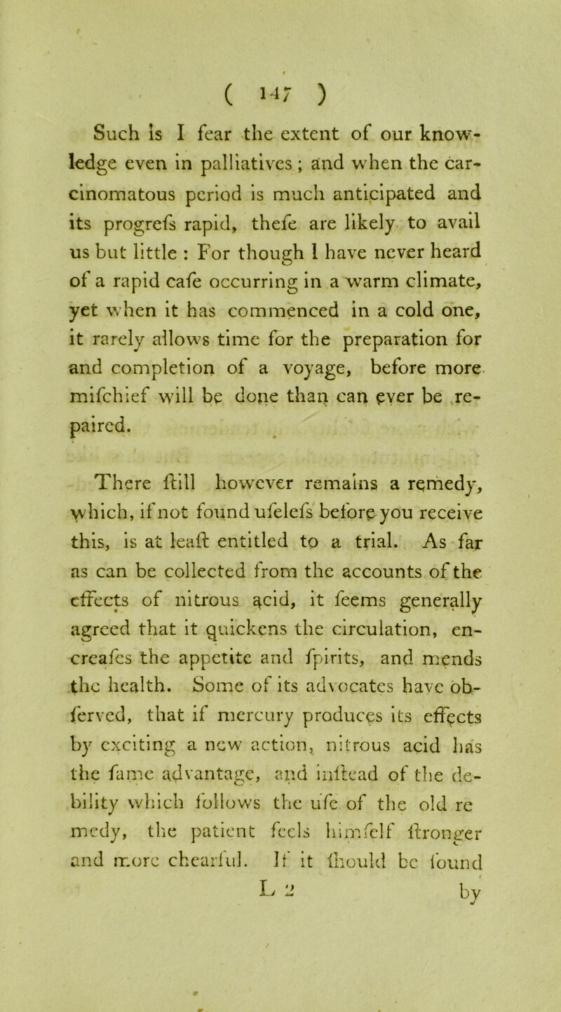 Such is I fear the extent of our know- ledge even in palliatives ; and when the car- cinomatous period is much anticipated and its progrefs rapid, thefe are likely to avail us but little : For though 1 have never heard of a rapid cafe occurring in a warm climate, yet when it has commenced in a cold one, it rarely allows time for the preparation for and completion of a voyage, before more mifehief will be done than can ever be re- There ftill however remains a remedy, which, if not found ufelefs before you receive this, is at leaf! entitled to a trial. As far as can be collected from the accounts of the effects of nitrous ^cid, it feems generally agreed that it quickens the circulation, en- creafes the appetite and fpirits, and mends the health. Some of its advocates have oh- ferved, that if mercury produces its effects by exciting a new action, nitrous acid has the fame advantage, and inltead of the de- bility which follows the ufc of the old re medy, the patient feels himfelf ftronger and more chearful. It' it fliould be found L by paired