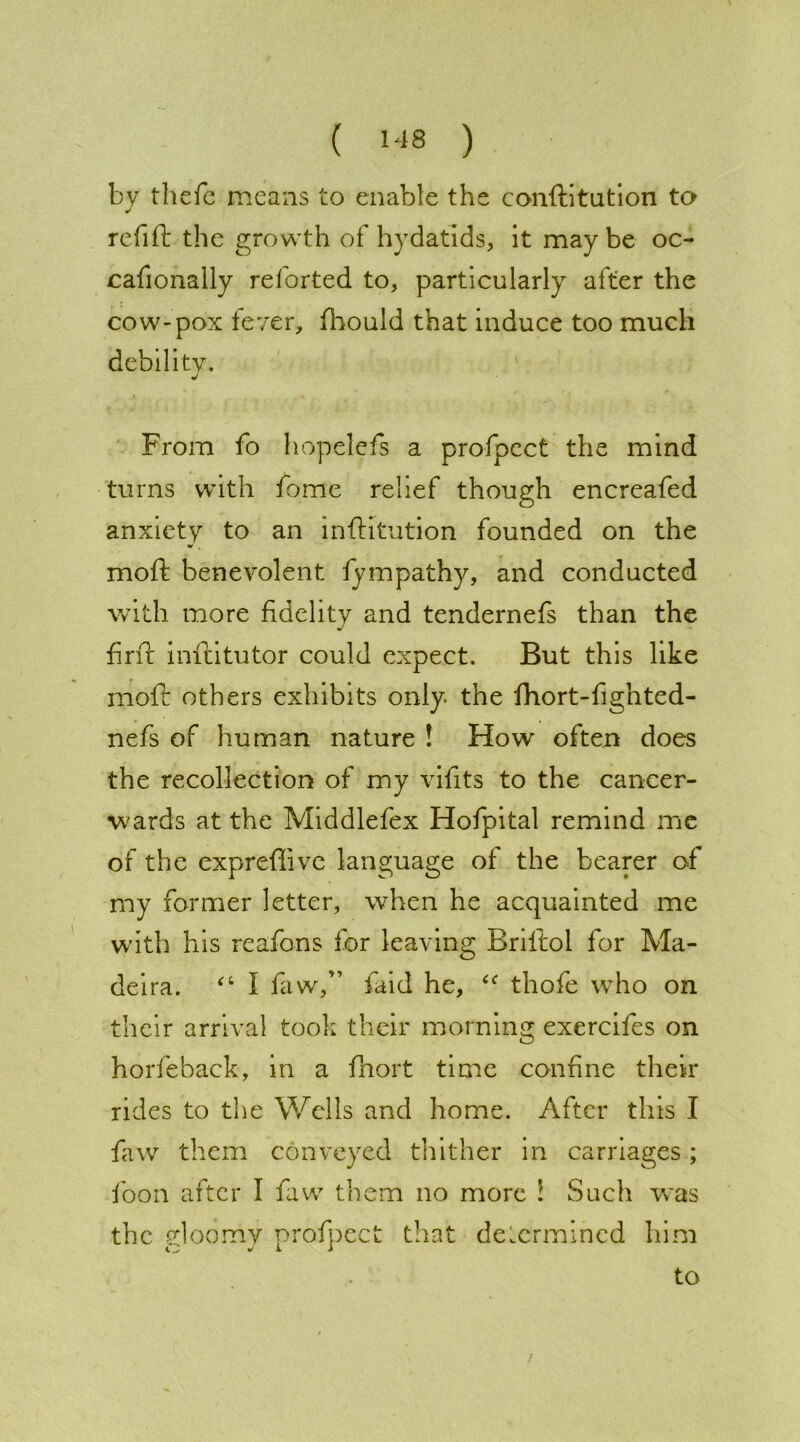 by thefc means to enable the conftitution to refift the growth of hydatids, it may be oo cafionally reforted to, particularly alter the cow-pox fever, fhould that induce too much debility. J From fo hopelefs a profpect the mind turns with fome relief though encreafed anxiety to an inftitution founded on the moft benevolent fympathy, and conducted with more fidelity and tendernefs than the find: inftitutor could expect. But this like moft others exhibits only the fhort-fighted- nefs of human nature ! How often does the recollection of my vifits to the cancer- wards at the Middlefex Hofpital remind me of the expreflive language of the bearer of my former letter, when he acquainted me with his reafons for leaving Briltol for Ma- deira. “ I faw,” faid he, thofe who on their arrival took their morning exercifes on horfeback, in a fhort time confine their rides to the Wells and home. After this I faw them conveyed thither in carriages; foon after I faw them no more ! Such was the gloomy profpect that determined him to