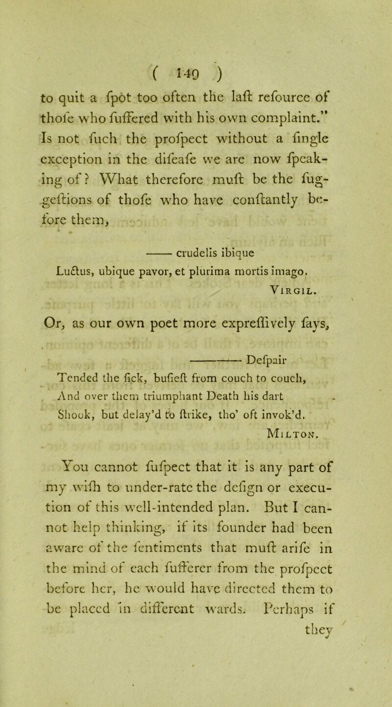 to quit a fpot too often the laft refource of thole who fuffered with his own complaint.” Is not fuch the profpect without a fingle exception in the difeafe we are now fpeak- ing of ? What therefore mull be the fug- geilions of thofe who have conftantly be- fore them, crudelis ibique Luftus, ubique pavor, et plurirna mortis imago. Virgil. Or, as our own poet more expreffively fays, ♦ •• — Defpair Tended the lick, bulielt from couch to couch, And over them triumphant Death his dart Shook, but delay’d to ftrike, tho’ oft invok’d. Milton. You cannot fufpect that it is any part of my wifh to under-rate the delign or execu- tion of this well-intended plan. But I can- not help thinking, if its founder had been aware of the fentiments that muft arife in the mind of each fufiercr from the profpect before her, he w:ould have directed them to be placed 'in different wards. Perhaps if they /