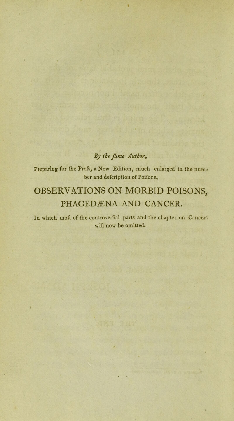 » By the fame Author, Preparing for the Prefs, a New Edition, much enlarged in the num- ber and defcription of Poifons, OBSERVATIONS ON MORBID POISONS, PHAGEDiENA AND CANCER. In which moft of the controverfial parts and the chapter on Cancers will now be omitted.