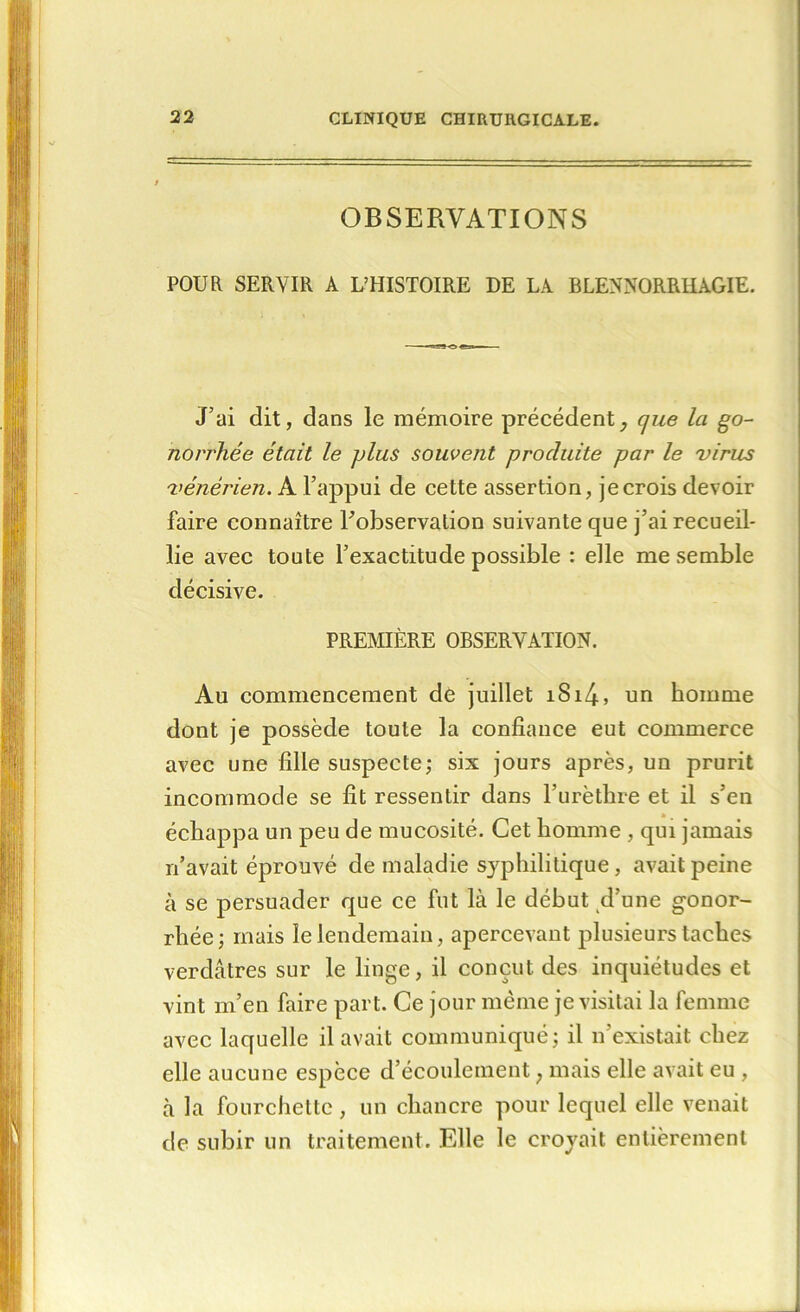 OBSERVATIONS POUR SERVIR A L’HISTOIRE DE LA BLENNORRHAGIE. J’ai dit, dans le mémoire précédent, que la go- norrhée était le plus souvent produite par le virus vénérien. A l’appui de cette assertion, je crois devoir faire connaître l'observation suivante que j’ai recueil- lie avec toute l’exactitude possible : elle me semble décisive. PREMIÈRE OBSERVATION. Au commencement de juillet iSi4, un homme dont je possède toute la confiance eut commerce avec une fille suspecte; six jours après, un prurit incommode se fit ressentir dans l’urèthre et il s’en échappa un peu de mucosité. Cet homme , qui jamais n’avait éprouvé de maladie syphilitique, avait peine à se persuader que ce fut là le début d’une gonor- rhée; mais le lendemain, apercevant plusieurs taches verdâtres sur le linge, il conçut des inquiétudes et vint m’en faire part. Ce jour même je visitai la femme avec laquelle il avait communiqué; il n'existait chez elle aucune espèce d’écoulement ; mais elle avait eu , à la fourchette , un chancre pour lequel elle venait de subir un traitement. Elle le croyait entièrement