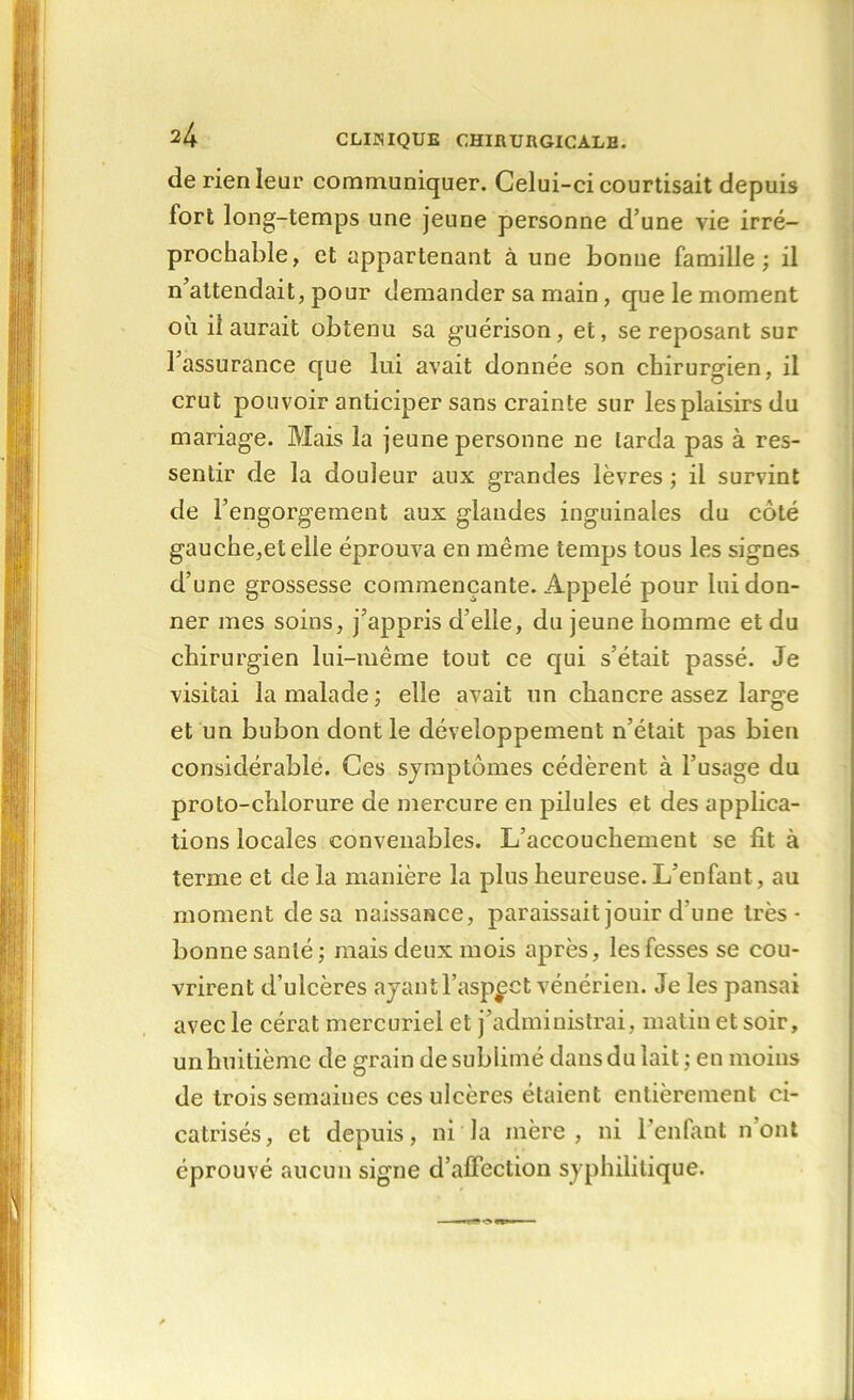 de rien leur communiquer. Celui-ci courtisait depuis fort long-temps une jeune personne d’une vie irré- prochable, et appartenant à une bonne famille; il n attendait, pour demander sa main , que le moment où il aurait obtenu sa guérison, et, se reposant sur l’assurance que lui avait donnée son chirurgien, il crut pouvoir anticiper sans crainte sur les plaisirs du mariage. Mais la jeune personne ne tarda pas à res- sentir de la douleur aux grandes lèvres ; il survint de l’engorgement aux glandes inguinales du côté gauche,et elle éprouva en même temps tous les signes d’une grossesse commençante. Appelé pour lui don- ner mes soins, j’appris d’elle, du jeune homme et du chirurgien lui-même tout ce qui s’était passé. Je visitai la malade ; elle avait un chancre assez large et un bubon dont le développement n’était pas bien considérable. Ces symptômes cédèrent à l’usage du proto-chlorure de mercure en pilules et des applica- tions locales convenables. L’accouchement se fit à terme et de la manière la plus heureuse. L’enfant, au moment de sa naissance, paraissait jouir d une très- bonne santé ; mais deux mois après, les fesses se cou- vrirent d’ulcères ayant l’aspect vénérien. Je les pansai avec le cérat mercuriel et j’administrai, matin et soir, unhuitième de grain de sublimé dans du lait ; en moins de trois semaines ces ulcères étaient entièrement ci- catrisés, et depuis, ni la mère, ni l’enfant n ont éprouvé aucun signe d’affection syphilitique.