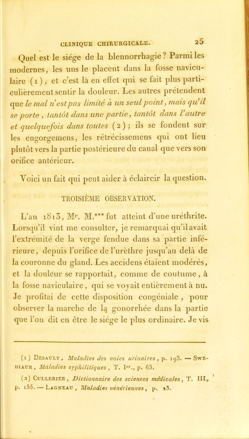 Quel est le siège de la blennorrhagie? Parmi les modernes, les uns le placent dans la fosse navicu- laire (i ), et c’est là en effet qui se fait plus parti- culièrement sentir la douleur. Les autres prétendent que le mal ri est pas limité a un seul point, mais qu il se porte , tantôt dans une partie, tantôt dans l autre et quelquefois dans toutes (2) ; ils se fondent sur les engorgemens, les rétrécissemens qui ont lieu plutôt vers la partie postérieure du canal que vers son orifice antérieur. Voici un fait qui peut aider à éclaircir la question. TROISIÈME OBSERVATION. L’an i8i3, Mr. M.*** fut atteint d’une uréthrite. Lorsqu’il vint me consulter, je remarquai qu’ilavait l’extrémité de la verge fendue dans sa partie infé- rieure, depuis l’orifice de l’urèthre jusqu’au delà de la couronne du gland. Les accidens étaient modérés, et la douleur se rapportait, comme de coutume, à la fosse naviculaire, qui se voyait entièrement à nu. Je profitai de cette disposition congéniale , pour observer la marche de la gonorrhée dans la partie que l’on dit en être le siège le plus ordinaire. Je vis (1 ) Desault j Maladies des voies urinaires, p. ig3. — Swe- diaur , Maladies syphilitiques, T. Ier., p. 63. (2) Cullerier , Dictionnaire des sciences médicales, T. III,. p. i55. — Lagneau , Maladies vénériennes , p. i3.