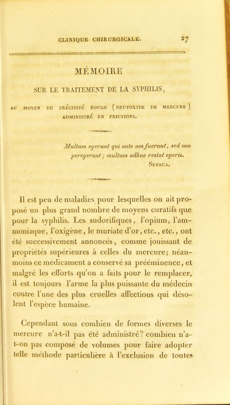 MÉMOIRE SUR LE TRAITEMENT DE LA SYPHILIS, AU MOYEU DU PRECIPITE ROUGE ( DEUTOXIDE DE MERCURE ) ADMINISTRÉ EN FRICTIONS. Multum egerunt qui ante nosfuerunt, sed non peregerunt j multum adhuc restât operis. Seneca. Il est peu de maladies pour lesquelles on ait pro- posé un plus grand nombre de moyens curatifs que pour la syphilis. Les sudorifiques, l’opium, l’am- moniaque, l’oxigène, le muriate d’or, etc., etc., ont été successivement annoncés, comme jouissant de propriétés supérieures à celles du mercure; néan- moins ce médicament a conservé sa prééminence, et malgré les efforts qu’on a faits pour le remplacer, il est toujours l’arme la plus puissante du médecin contre l’une des plus cruelles affections qui déso- lent l’espèce humaine. Cependant sous combien de formes diverses le mercure n’a-t-il pas été administré? combien n’a- t-on pas composé de volumes pour faire adopter telle méthode particulière à l’exclusion de toute»