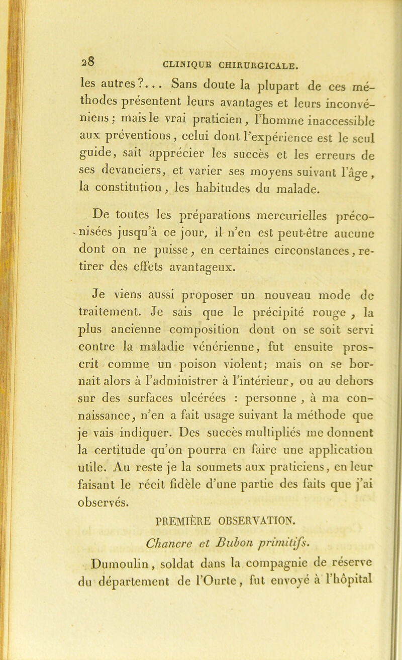 les autres?... Sans doute la plupart de ces mé- thodes présentent leurs avantages et leurs inconvé- mens ; mais le vrai praticien , l’homme inaccessible aux préventions, celui dont l’expérience est le seul guide, sait apprécier les succès et les erreurs de ses devanciers, et varier ses moyens suivant lage, la constitution, les habitudes du malade. De toutes les préparations mercurielles préco- nisées jusqu’à ce jour, il n’en est peut-être aucune dont on ne puisse , en certaines circonstances, re- tirer des effets avantageux. Je viens aussi proposer un nouveau mode de traitement. Je sais que le précipité rouge , la plus ancienne composition dont on se soit servi contre la maladie vénérienne, fut ensuite pros- crit comme un poison violent; mais on se bor- nait alors à l’administrer à l’intérieur, ou au dehors sur des surfaces ulcérées : personne , à ma con- naissance, n’en a fait usage suivant la méthode que je vais indiquer. Des succès multipliés me donnent la certitude qu’on pourra en faire une application utile. Au reste je la soumets aux praticiens, en leur faisant le récit fidèle d’une partie des faits que j’ai observés. PREMIÈRE OBSERVATION. Chancre et Bubon primitifs. Dumoulin, soldat dans la compagnie de réserve du département de l’Ourte, fut envoyé à 1 hôpital