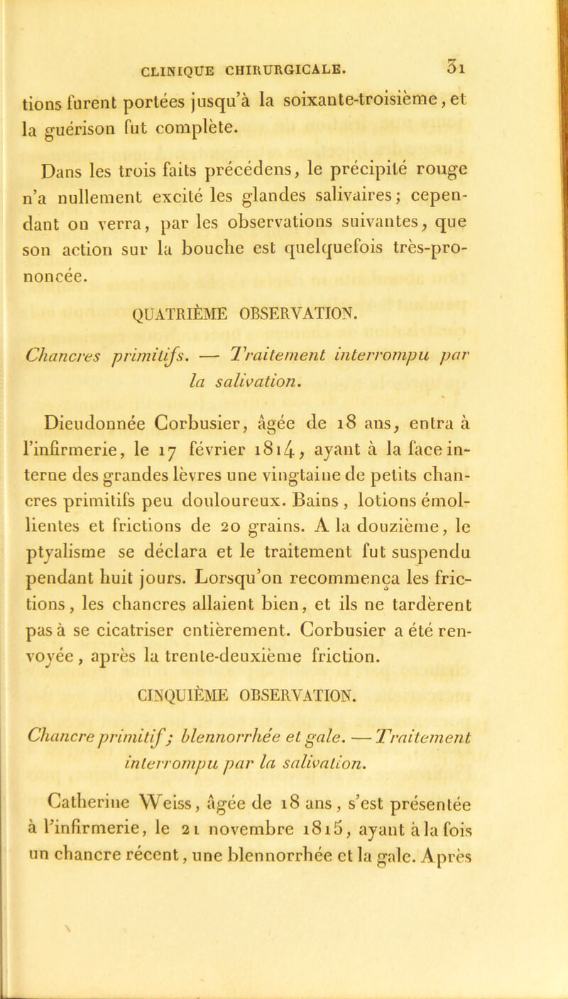 tions furent portées jusqu’à la soixante-troisième, et la guérison fut complète. Dans les trois faits précédens, le précipité rouge n’a nullement excité les glandes salivaires ; cepen- dant on verra, par les observations suivantes, que son action sur la bouche est quelquefois très-pro- noncée. QUATRIÈME OBSERVATION. Chancres primitifs. — Traitement interrompu par la salivation. Dieudonnée Corbusier, âgée de 18 ans, entra à l’infirmerie, le 17 février 1814> ayant à la face in- terne des grandes lèvres une vingtaine de petits chan- cres primitifs peu douloureux. Bains , lotions émol- lientes et frictions de 20 grains. A la douzième, le ptyalisme se déclara et le traitement fut suspendu pendant huit jours. Lorsqu’on recommença les fric- tions, les chancres allaient bien, et ils ne tardèrent pas à se cicatriser entièrement. Corbusier a été ren- voyée , après la trente-deuxième friction. CINQUIÈME OBSERVATION. Chancre primitif ; blennorrliée et gale. —Traitement interrompu par la salivation. Catherine Weiss, âgée de 18 ans, s’est présentée à l’infirmerie, le 21 novembre i8i5, ayant àla fois un chancre récent, une blennorrliée et la gale. Après