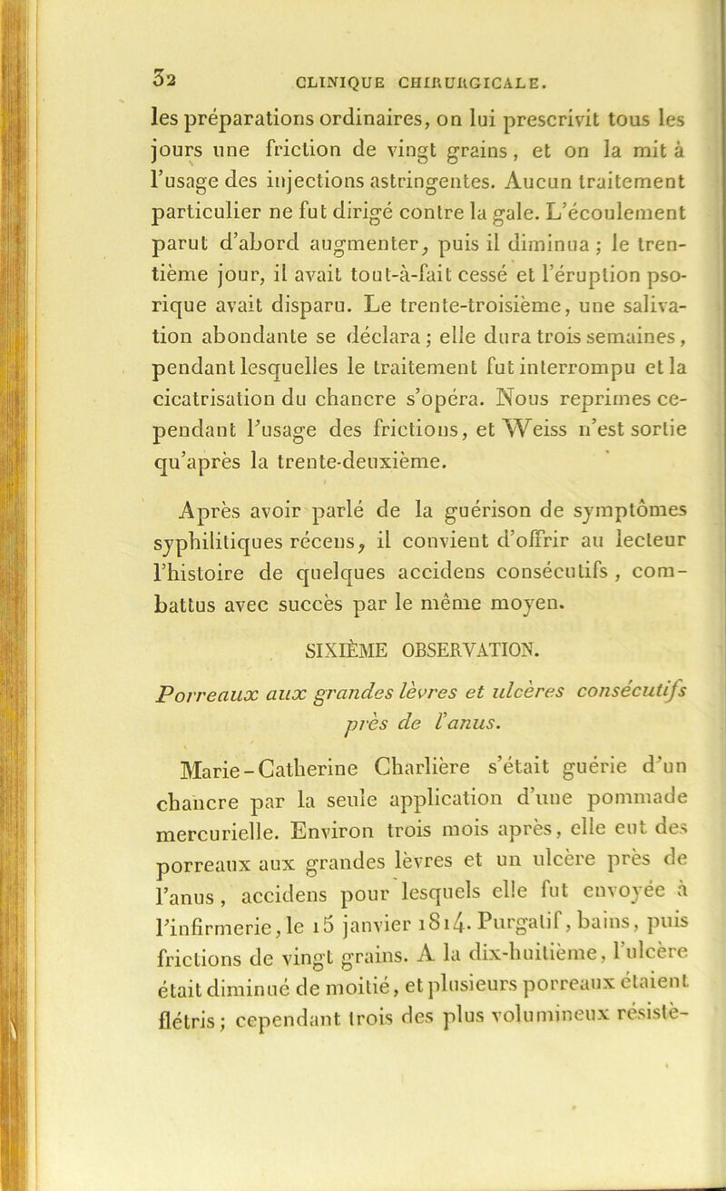 les préparations ordinaires, on lui prescrivit tous les jours une friction de vingt grains, et on la mit à l’usage des injections astringentes. Aucun traitement particulier ne fut dirigé contre la gale. L’écoulement parut d’abord augmenter, puis il diminua ; le tren- tième jour, il avait tout-à-fait cessé et l’éruption pso- rique avait disparu. Le trente-troisième, une saliva- tion abondante se déclara; elle dura trois semaines , pendant lesquelles le traitement fut interrompu et la cicatrisation du chancre s’opéra. Nous réprimés ce- pendant l’usage des frictions, et Weiss n’est sortie qu’après la trente-deuxième. Après avoir parlé de la guérison de symptômes syphilitiques récens, il convient d’offrir au lecteur l’histoire de quelques accidens consécutifs , com- battus avec succès par le même moyen. SIXIÈME OBSERVATION. Porreaux aux grandes lèvres et ulcères consécutifs près de l'anus. Marie-Catherine Charlière s’était guérie d’un chancre par la seule application d’une pommade mercurielle. Environ trois mois après, elle eut des porreaux aux grandes lèvres et un ulcère près de l’anus, accidens pour lesquels elle fut emoyee a l’infirmerie,le i5 janvier 1814- Purgatif, bains, puis frictions de vingt grains. A la dix-liuitième, l’ulcère était diminué de moitié, et plusieurs porreaux étaient flétris; cependant trois des plus volumineux résisté-