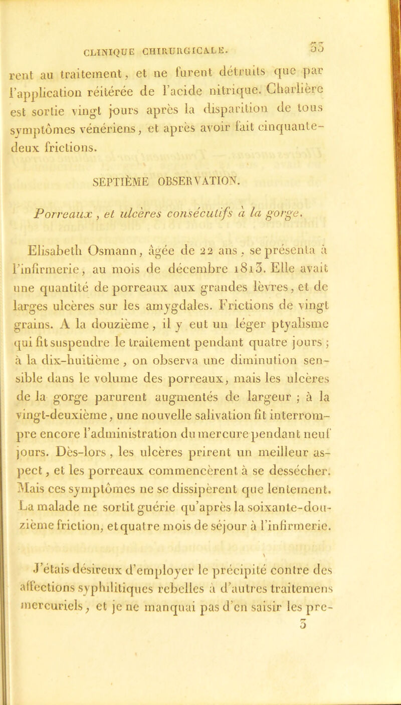 rent au traitement, et ne lurent détruits que par l’application réitérée de l’acide nitrique. Charlière est sortie vingt jours après la disparition de tous symptômes vénériens, et après avoir lait cinquante- deux frictions. SEPTIÈME OBSERVATION. Porreaux , et ulcères consécutifs à la gorge. Elisabeth Osmann, âgée de 22 ans, se présenta à l’infirmerie, au mois de décembre i8i3. Elle avait une quantité de porreaux aux grandes lèvres, et de larges ulcères sur les amygdales. Frictions de vingt grains. A la douzième, il y eut un léger ptyalisme qui fit suspendre le traitement pendant quatre jours ; à la dix-huitième , on observa une diminution sen- sible dans le volume des porreaux, mais les ulcères de la gorge parurent augmentés de largeur ; à la vingt-deuxième, une nouvelle salivation fit interrom- pre encore l’administration du mercure pendant neuf jours. Dès-lors , les ulcères prirent un meilleur as- pect , et les porreaux commencèrent à se dessécher. Mais ces symptômes ne se dissipèrent que lentement. La malade ne sortit guérie qu’après la soixante-dou- zième friction, et quatre mois de séjour à l’infirmerie. J’étais désireux d’employer le précipité contre des affections syphilitiques rebelles a d’autres traitemens mercuriels , et je ne manquai pas d’en saisir les pre-