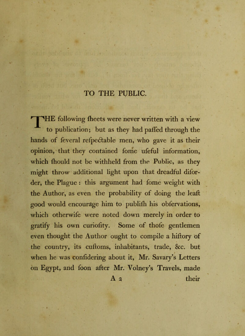 < TO THE PUBLIC. t rJpHE following fheets were never written with a view to publication; but as they had palled through the hands of feveral refpe£table men, who gave it as their opinion, -that they contained forhe ufeful information, which fhould not be withheld from the Public, as they might throw additional light upon that dreadful difor- der, the Plague : this argument had fome weight with the Author, as even the probability of doing the leaf! good would encourage him to publifh his obfervations, which otherwife were noted down merely in order to gratify his own curiofity. Some of thofe gentlemen even thought the Author ought to compile a hiftory of the country, its cuftoms, inhabitants, trade, &c. but • / when he was confidering about it, Mr. Savary’s Letters on Egypt, and foon after Mr. Volney’s Travels, made A % their