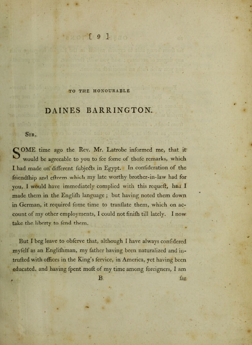 TO THE HONOURABLE DAINES BARRINGTON. \ Sir, QOME time ago the Rev. Mr. Latrobe informed me, that it ^ would be agreeable to you to fee tome of thole remarks, which I had made on different fubje<5ts in Egypt. In conlideration of the friendfhip and eReem which my late worthy brother-in-law had for you, I wAuld have immediately complied with this requeft, hau I made them in the Englilh language ; but having noted them down in German, it required fome time to tranllate them, which on ac- count of my other employments, I could not finilh till lately. I now take the liberty to fend them. 9 But I beg leave to obferve that, although I have always confdered myfelf as an Englilhman, my father having been naturalized and in- trufted with offices in the King’s fervice, in America, yet having been educated, and having fpent molt of my time among foreigners, I am . B far,