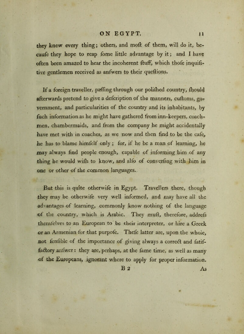 they knew every thing; others, and moft of them, will do it, be- caufe they hope to reap fome little advantage by it; and I have often been amazed to hear the incoherent fluff, which thofe inquifi- tive gentlemen received as anfwers to their queflions. If a foreign traveller, paffing through our polifhed country, fliould afterwards pretend to give a defcription of the manners, cufloms, go^ vernment, and particularities of the country and its inhabitants, by fuch information as he might have gathered from inn-keepers, coach- men, chambermaids, and from the company he might accidentally have met with in coaches, as we now and then find to be the cafe,, he has to blame himfelf only ; for, if he be a man of learning, he may always find people enough, capable of informing him of any thing he would wifh to know, and alfo of converting w ith him in one or other of the common languages. But this is quite otherwife in Egypt. Travellers there, though they may be otherwife very wTell informed, and may have all the advantages of learning, commonly know nothing of the language of the country, which is Arabic. They mufl, therefore, addrefs themlelves to an European to be their interpreter, or hire a Greek or an Armenian for that purpofe. Thefe latter are, upon the whoie, not fenfible of the importance of giving always a corre<ft and fatif- fa&ory anfwer: they are, perhaps, at the fame time, as well as many of the Europeans, ignorant where to apply for proper information. B 2 As Nt