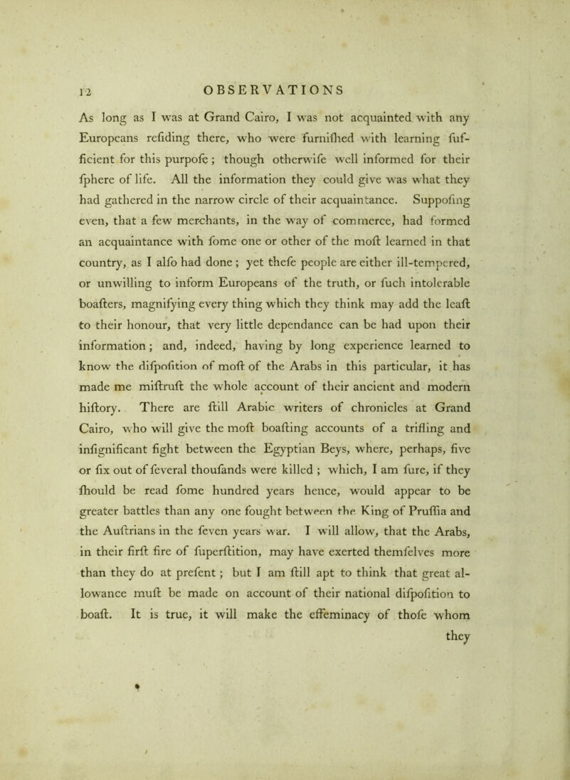 As long as I was at Grand Cairo, I was not acquainted with any Europeans redding there, who were furnifhed with learning fuf- ficient for this purpofe; though otherwife well informed for their fphere of life. All the information they could give was what they had gathered in the narrow circle of their acquaintance. Suppofing even, that a few merchants, in the way of commerce, had formed an acquaintance with fome one or other of the mod; learned in that country, as I alfo had done ; yet thefe people are either ill-tempered, or unwilling to inform Europeans of the truth, or fuch intolerable boaders, magnifying every thing which they think may add the lead to their honour, that very little dependance can be had upon their information; and, indeed, having by long experience learned to know the difpofition of mod of the Arabs in this particular, it has made me midrud the whole account of their ancient and modern ♦ hidory. There are dill Arabic writers of chronicles at Grand Cairo, who will give the mod boading accounts of a trifling and infignificant fight between the Egyptian Beys, where, perhaps, five or fix out of feveral thoufands were killed ; which, I am fure, if they fhould be read fome hundred years hence, would appear to be greater battles than any one fought between the King of Prudia and the Audrians in the feven years war. I will allow, that the Arabs, in their fird fire of fuperdition, may have exerted themfelves more than they do at prefent; but I am dill apt to think that great al- lowance mud be made on account of their national difpofition to boad. It is true, it will make the effeminacy of thofe whom they *