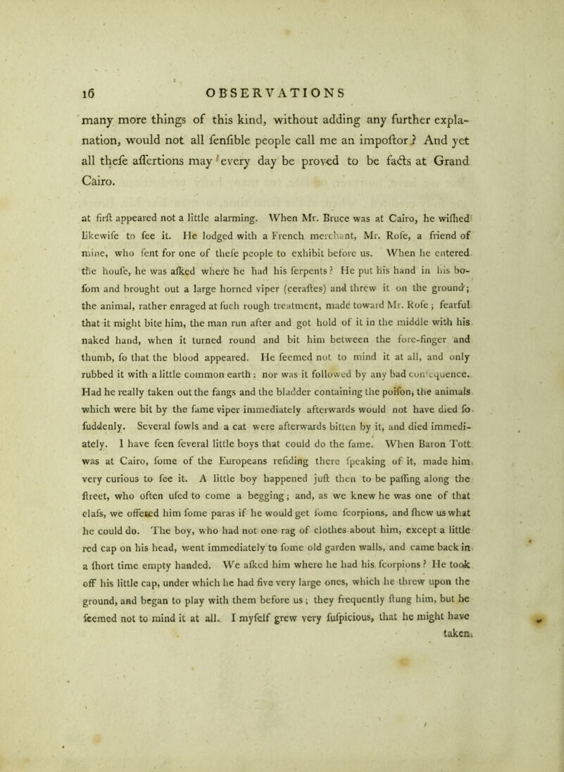 many more things of this kind, without adding any further expla- nation, would not all fenfible people call me an impolfor.? And yet all thefe alfertions may every day be proved to be fa<5ls at Grand Cairo. at farft appeared not a little alarming. When Mr. Bruce was at Cairo, he wifhed likewife to fee it. He lodged with a French merchant, Mr. Rofe, a friend of mine, who fent for one of thefe people to exhibit before us. When he entered the lioufe, he was alked where he had his ferpents ? He put liis hand in his bo- fom and brought out a large horned viper (ceraftes) and threw it on the ground'; the animal, rather enraged at fuch rough treatment, made toward Mr. Rofe ; fearful that it might bite him, the man run after and got hold of it in the middle with his naked hand, when it turned round and bit him between the fore-finger and thumb, fo that the blood appeared. He feemcd not to mind it at all, and only rubbed it with a little common earth : nor was it followed by any bad con^quence. Had he really taken out the fangs and the bladder containing the poifon; the animals which were bit by the fame viper immediately afterwards would not have died fo fuddenly. Several fowls and a cat were afterwards bitten by it, and died immedi- ately. 1 have feen feveral little boys that could do the fame. When Baron Tott was at Cairo, fome of the Europeans reiiding there fpeaking of it, made him very curious to fee it. A little boy happened juft then to be pafting along the ftreet, who often ufed to come a begging; and, as we knew he was one of that elafs, we offered him fome paras if he would get lome fcorpions, andfhew us what he could do. The boy, who had not one rag of clothes about him, except a little red cap on his head, went immediately to fome old garden walls, and came back in a ftiort time empty handed. We afkcd him where he had his fcorpions ? He took off his little cap, under which he had five very large ones, which he threw upon the ground, and began to play with them before us ; they frequently ftung him, but he feemed not to mind it at all- I myfeif grew very fufpicious, that he might have „ taken i