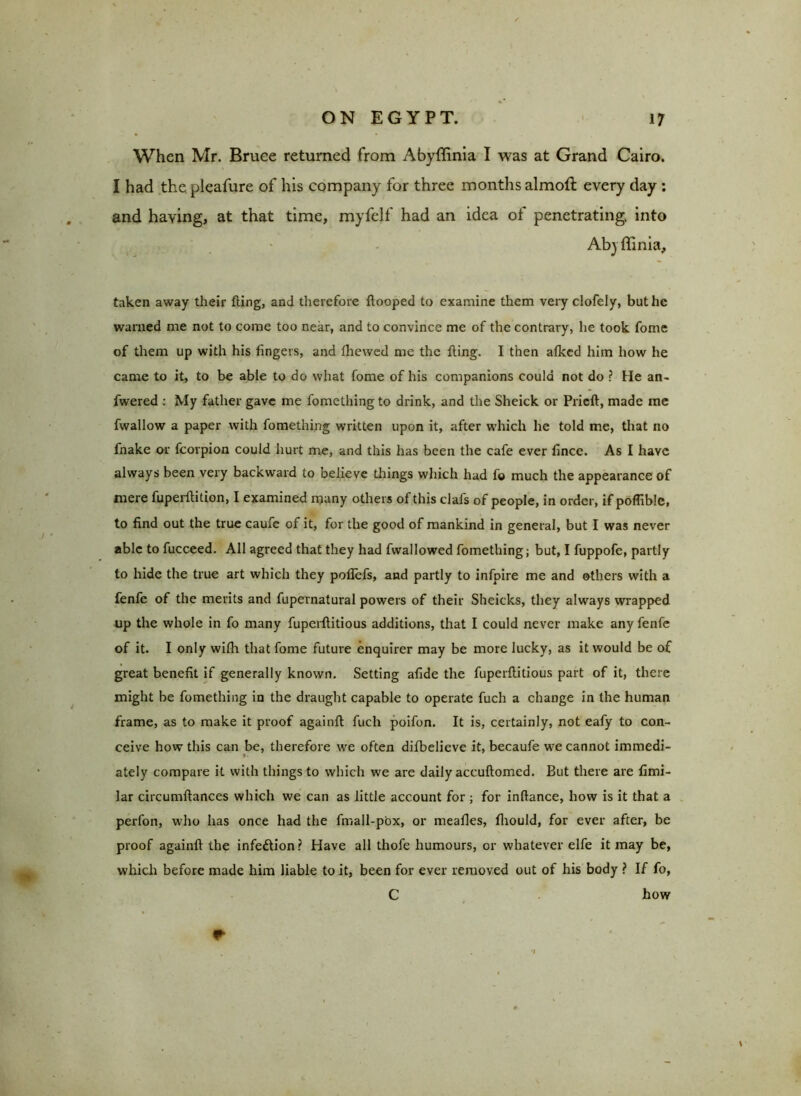 When Mr. Bruce returned from Abyffinia I was at Grand Cairo. I had the pleafure of his company for three months almofl every day : and having, at that time, myfelf had an idea of penetrating, into Abjffinia, taken away their fling, and therefore Hooped to examine them very clofely, but he warned me not to come too near, and to convince me of the contrary, he took fome of them up with his fingers, and fhewed me the fling. I then afked him how he came to it, to be able to do what fome of his companions could not do ? He an- fwered : My father gave me fomethingto drink, and the Sheick or Prieft, made me fwallow a paper with fomething written upon it, after which he told me, that no fnake or fcorpion could hurt me, and this has been the cafe ever fince. As I have always been very backward to believe things which had f© much the appearance of mere fuperflition, I examined many others of this clafs of people, in order, if poflible, to find out the true caufe of it, for the good of mankind in general, but I was never able to fucceed. All agreed that they had fvvallowed fomething; but, I fuppofe, partly to hide the true art which they poflefs, and partly to infpire me and others with a fenfe of the merits and fupernatural powers of their Sheicks, they always wrapped up the whole in fo many fuperflitious additions, that I could never make any fenfe of it. I only wifh that fome future enquirer may be more lucky, as it would be of great benefit if generally known. Setting afide the fuperflitious part of it, there might be fomething in the draught capable to operate fuch a change in the human frame, as to make it proof againfl fuch poifon. It is, certainly, not eafy to con- ceive how this can be, therefore we often difbelieve it, becaufe we cannot immedi- ately compare it with things to which we arc daily accuflomcd. But there are fimi- lar circumftances which we can as little account for ; for infiance, how is it that a perfon, who has once had the fmall-pox, or meafles, fliould, for ever after, be proof againfl the infection? Have all thofe humours, or whatever elfe it may be, which before made him liable to it, been for ever removed out of his body ? If fo, C how r