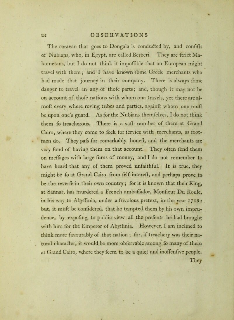 The caravan that goes to Dongala is conduced by, and confffis of Nubians, who, in Egypt, are called Berberi. They arc ftridl Ma- hometans, but I do not think it impoffible that an European might travel with them ; and I have known fome Greek merchants who had made that journey in their company. There is always fome danger to travel in any of thofe parts; and, though it may not be on account of thofe nations with whom one travels, yet there are al- moft every where roving tribes and parties, againft whom one muft be upon one’s guard. As for the Nubians themfelves, I do not think them fo treacherous. There is a vail number ot them at Grand Cairo, where they come to feek for fervice with merchants, as foot- men do. They pafs for remarkably honeft, and the merchants are very fond of having them on that account. They often fend them on meffages with large fums of money, and I do not remember to have heard that any of them proved unfaithful. It is true, they might be fo at Grand Cairo from felf-intereft, and perhaps prove to be the reverfe in their own country ; for it is known that their King, at Sannar, has murdered a French ambaffador, Monficur Du Roule, in his way to Abyffinia, under a frivolous pretext, in the year I 705 : but, it mull be confidered, that he tempted them by his own impru- dence, by expofing to public view all the prefents he had brought with him for the Emperor of Abyffinia. However, I am inclined to think more favourably of that nation ; for, if treachery was their na- tural character, it would be more obfervable among fo many of them at Grand Cairo, wRere they feem to be a quiet and inoffenfive people.