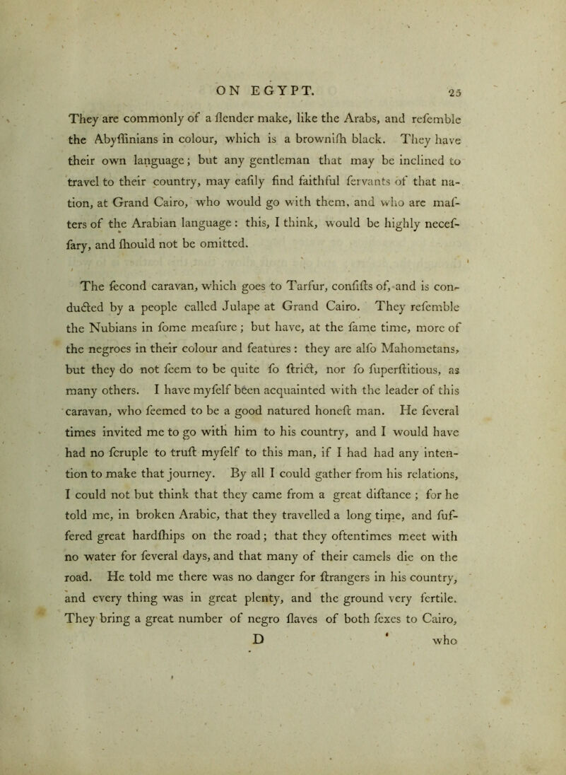 They are commonly of a flender make, like the Arabs, and refemble the Abyffinians in colour, which is a brownifh black. They have their own language; but any gentleman that may be inclined to travel to their country, may eafily find faithful fervants of that na- tion, at Grand Cairo, who would go with them, and who are maf- ters of the Arabian language : this, I think, would be highly necef- fary, and fhould not be omitted. / . ' - ' The fecond caravan, which goes to Tarfur, confifts of, and is con- ducted by a people called Julape at Grand Cairo. They refemble the Nubians in fome meafure ; but have, at the fame time, more of the negroes in their colour and features : they are alfo Mahometans, but they do not feem to be quite fo ftriCl, nor fo fuperflitious, as many others. I have myfelf been acquainted with the leader of this caravan, who feemed to be a good natured honeft man. He feveral times invited me to go with him to his country, and I would have had no fcruple to truft myfelf to this man, if I had had any inten- tion to make that journey. By all I could gather from his relations, I could not but think that they came from a great diftance ; for he told me, in broken Arabic, that they travelled a long time, and fuf- fered great hardfhips on the road; that they oftentimes meet with no water for feveral days, and that many of their camels die on the road. He told me there was no danger for Grangers in his country, and every thing was in great plenty, and the ground very fertile. They bring a great number of negro flaves of both fexes to Cairo, D * who