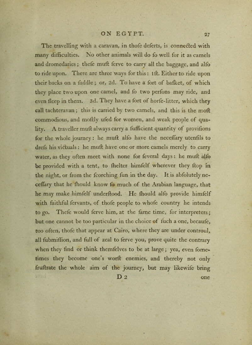 V The travelling with a caravan, in thofe deferts, is connected with many difficulties. No other animals will do fo well for it as camels and dromedaries ; thefe muff ferve to carry all the baggage, and alfo to ride upon. There are three ways for this : lft. Either to ride upon their backs on a faddle; or, 2d. To have a fort of bafket, of which they place two upon one camel, and fo two perfons may ride, and even fleep in them. 3d. They have a fort of horfe-litter, which they call tachteravan; this is carried by two camels, and this is the mofl commodious, and moffly ufed for women, and weak people of qua- lity. A traveller muff always carry a fufEcient quantity of provifions for the whole journey: he muff alfo have the neceffary utenfils to drefs his victuals : he muff have one or more camels merely to carry water, as they often meet with none for feveral days: he muff alfo be provided with a tent, to fhelter himfelf wherever they flop in the night, or from the fcorching fun in the day. It is abfolutely ne- ceffary that he fhould know fo much of the Arabian language, that he may make himfelf underflood. He fhould alfo provide himfelf with faithful fervants, of thofe people to whofe country he intends to go. Thefe would ferve him, at the fame time, for interpreters; but one cannot be too particular in the choice of fuch a one, becaufe, too often, thofe that appear at Cairo, where they are under controul, all fubmillion, and full of zeal to ferve you, prove quite the contrary when they find or think themfelves to be at large; yea, even fome* times they become one’s w7orfl enemies, and thereby not only fruflrate the whole aim of the journey, but may likewife bring D 2 one