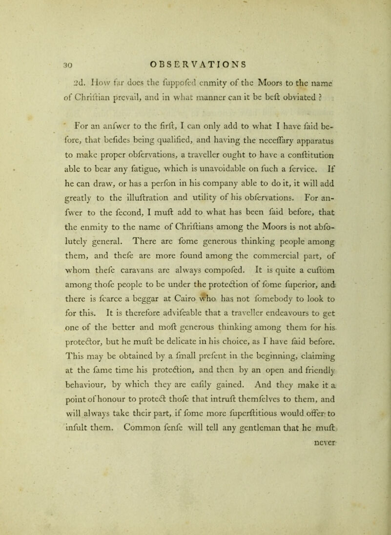 ud. I low far docs the fuppofed enmity of the Moors to the name of Chriftian prevail, and in what manner can it be belt obviated ? For an anfwer to the firft, I can only add to wdiat I have faid be- fore, that befides being qualified, and having the necefTary apparatus to make proper obfervations, a traveller ought to have a conftitution able to bear any fatigue-, which is unavoidable on fuch a fervice. If he can draw, or has a perfon in his company able to do it, it will add greatly to the illuftration and utility of his obfervations. For an- fwer to the fecond, I muft add to what has been faid before, that the enmity to the name of Chriflians among the Moors is not abfo- lutely general. There are fome generous thinking people among them, and thefe are more found among the commercial part, of whom thefe caravans are always compofed. It is quite a cuftom among thofe people to be under the protection of fome fuperior, and there is fcarce a beggar at Cairo who has not fomebody to look to for this. It is therefore advifeable that a traveller endeavours to get one of the better and moft generous thinking among them for his proteCtor, but he muft be delicate in his choice, as I have faid before. This may be obtained by a fmall prefent in the beginning, claiming at the fame time his protection, and then by an open and friendly behaviour, by which they are eafily gained. And they make it a point of honour to proteCt thofe that intruft themfelves to them, and will always take their part, if fome more fupcrftitious would offer to infult them. Common fenfe will tell any gentleman that he muft never