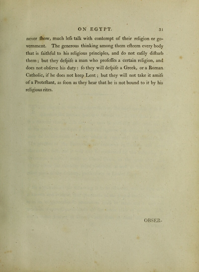 never ftiow, much lefs talk with contempt of their religion or go- vernment. The generous thinking among them efteem every body that is faithful to his religious principles, and do not eafily difturb them ; but they defpife a man who profefles a certain religion, and does not obferve his duty: fo they will defpife a Greek, or a Roman Catholic, if he does not keep Lent; but they will not take it amifs of a Proteftant, as foon as they hear that he is not bound to it by his religious rites. OBSER-