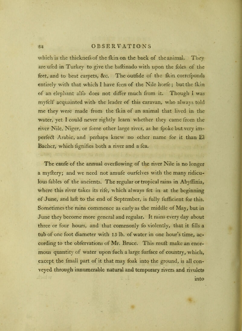 which is the thicknefsof the fkin on the back of the animal. They are ufed in Turkey to give the baftinado with upon the foies of the feet, and to beat carpets, &c. The outfide of the fkin correfponds entirely with that which I have fcen of the Nile horfe; but the fkin of an elephant alfo does not differ much from it. Though I was myfelf acquainted with the leader of this caravan, who always told me they were made from the fkin of an animal that lived in the W’ater, yet I could never rightly learn whether they came from the river Nile, Niger, or fome other large river, as he fpoke but very im- perfedl Arabic, and perhaps knew no other name for it than Ei Bacher, which fignifies both a river and a fea. The caufe of the annual overflowing of the river Nile is no longer a myflery; and we need not amufe ourfelves with the many ridicu- lous fables of the ancients. The regular or tropical rains in Abyllinia, •where this river takes its rife, which always fet in at the beginning of June, and laft to the end of September, is fully fufficient for this. Sometimes the rains commence as early as the middle of May, but in June they become more general and regular. It rains every day about three or four hours, and that commonly fo violently, that it fills a tub of one foot diameter with 15 lb. of water in one hour’s time, ac- cording to the obfervations of Mr. Bruce. This muft make an enor- mous quantity of water upon fuch a large furface of country, w hich, except the fmall part of it that may foak into the ground, is all con- veyed through innumerable natural and temporary rivers and rivulets into