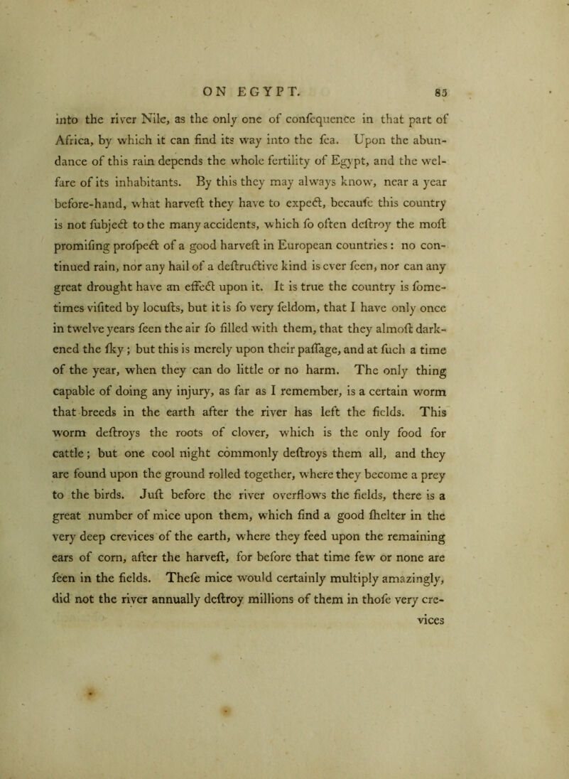 into the river Nile, as the only one of confequence in that part of Africa, by which it can find its way into the fea. Upon the abun- dance of this rain depends the whole fertility of Egypt, and the wel- fare of its inhabitants. By this they may always know, near a year before-hand, what harveft they have to expect, bccaufe this country is not fubjetft to the many accidents, which fo often deftroy the moil promifing profpe<ft of a good harveft in European countries : no con- tinued rain, nor any hail of a deftrueftive kind is ever feen, nor can any great drought have an effedt upon it. It is true the country is fome- times vifited by locufts, but it is fo very feldom, that I have only once in twrelve years feen the air fo filled with them, that they almoft dark- ened the fky; but this is merely upon their paflage, and at fuch a time of the year, when they can do little or no harm. The only thing capable of doing any injury, as far as I remember, is a certain worm that breeds in the earth after the river has left the fields. This worm deftroys the roots of clover, which is the only food for cattle; but one cool night commonly deftroys them all, and they are found upon the ground rolled together, w here they become a prey to the birds. Juft before the river overflows the fields, there is a great number of mice upon them, which find a good fhelter in the very deep crevices of the earth, where they feed upon the remaining ears of corn, after the harveft, for before that time few or none are feen in the fields. Thefe mice would certainly multiply amazingly, did not the river annually deftroy millions of them in thofe very cre- . vices