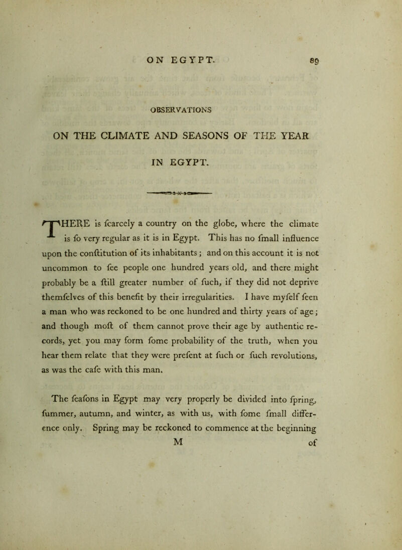 OBSERVATIONS ON THE CLIMATE AND SEASONS OF THE YEAR IN EGYPT. fT^HERE is fcarcely a country on the globe, where the climate **“ is fo very regular as it is in Egypt. This has no fmall influence upon the conftitution of its inhabitants ; and on this account it is not uncommon to fee people one hundred years old, and there might probably be a Rill greater number of fuch, if they did not deprive themfelves of this benefit by their irregularities. I have myfelf feen a man who was reckoned to be one hundred and thirty years of age; and though moll of them cannot prove their age by authentic re- cords, yet you may form fome probability of the truth, when you hear them relate that they were prefent at fuch or fuch revolutions, as was the cafe with this man. The feafons in Egypt may very properly be divided into fpring, fummer, autumn, and winter, as with us, with fome fmall differ- ence only. Spring may be reckoned to commence at the beginning M of