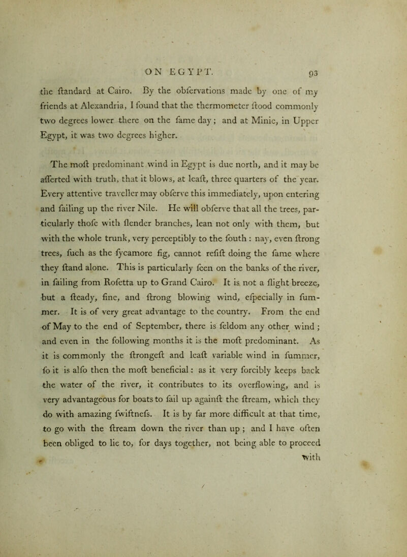 the flandard at Cairo. By the obfervations made by one of my friends at Alexandria, I found that the thermometer flood commonly two degrees lower there on the fame day; and at Minie, in Upper Egypt, it was two degrees higher. The moil predominant wind in Egypt is due north, and it may be afferted with truth, that it blows, at leafl, three quarters of the year. Every attentive traveller may obferve this immediately, upon entering and failing up the river Nile. He will obferve that all the trees, par- ticularly thofe with {lender branches, lean not only with them, but with the whole trunk, very perceptibly to the fouth : nay, even flrong trees, fuch as the fycamore fig, cannot refill doing the fame where they Hand alone. This is particularly feen on the banks of the river, in failing from Rofetta up to Grand Cairo. It is not a flight breeze, but a fleady, fine, and flrong blowing wind, efpecially in fum- mer. It is of very great advantage to the country. From the end of May to the end of September, there is feldom any other w ind ; and even in the following months it is the mofl predominant. As it is commonly the flrongefl and leaf! variable wind in fummer, fo it is alfo then the mofl beneficial; as it very forcibly keeps back the water of the river, it contributes to its overflowing, and is very advantageous for boats to fail up againfl the flream, which they do with amazing fwiftnefs. It is by far more difficult at that time, to go with the flream down the river than up ; and I have often been obliged to lie to, for days together, not being able to proceed with