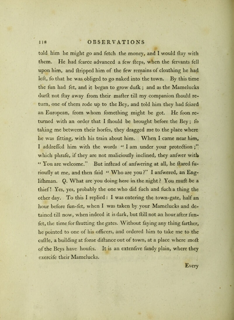 told him he might go and fetch the money, and I would Ray with them. He had fcarce advanced a few Reps, when the fervants fell upon him, and Rripped him of the few remains of cloathing he had lett, fo that he was obliged to go naked into the town. By this time the fun had fet, and it began to grow duffi ; and as the Mamelucks durR not Ray away from their maRer till my companion Riould re- turn, one of them rode up to the Bey, and told him they had feized an European, from whom fomething might be got. He foon re- turned with an order that I ffiould be brought before the Bey; fo taking me between their horfes, they dragged me to the place where he was fitting, with his train about him. When I came near him, I addreffed him with the words “ I am under your protection which phrafe, if they are not malicioufly inclined, they anfwer with “ You are welcome.” But inRead of anfwering at all, he Rared fu- rioufly at me, and then faid “ Who are you ?” I anfwered, an Eng- liRiman. Q. What are you doing here in the night ? You muR be a thief! Yes, yes, probably the one who did fuch and fuch a thing the other day. To this I replied : I was entering the town-gate, half an hour before fun-fet, w hen I was taken by your Mamelucks and de- tained till now, when indeed it is dark, but Rill not an hour after fun- fet, the time for Riutting the gates. Without faying any thing farther, he pointed to one of his officers, and ordered him to take me to the caRle, a building at fome diRance out of towm, at a place where moR of the Beys have houfcs. It is an extenfive fandy plain, w’here they exercife their Mamelucks. Every