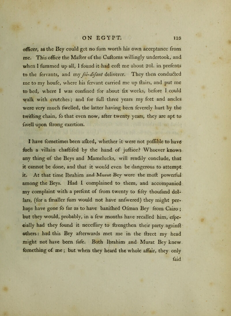 officer, as the Bey could get no fum worth his own acceptance from me. This office the Matter of the Cuftoms willingly undertook, and when 1 fummed up all, 1 found it had coft me about 2ol. in prefents to the fervants, and my foi-difant deliverer. They then conducted me to my houfe, where his fervant carried me up ttairs, and put me to bed, where I was confined for about fix wreeks, before I could walk with crutches; and for full three years my feet and ancles wrere very much fwelled, the latter having been feverely hurt by the twitting chain, fo that even now, after twenty years, they are apt to fvvell upon ttrong exertion. I have fometimes been afked, whether it were not poffible to have ttich a villain chaftifed by the hand of juftice? Whoever knows any thing of the Beys and Mamelucks, wbll readily conclude, that it cannot be done, and that it would even be dangerous to attempt it. At that time Ibrahim and Murat Bey were the moft powerful among the Beys. Had I complained to them, and accompanied my complaint with a prefent of from twenty to fifty thoufand dol- lars, (for a fmaller fum would not have anfwered) they might per- haps have gone tt> far as to have banifhed Ofman Bey from Cairo ; but they would,.probably, in a few months have recalled him, efpe- eially had they found it neceffary to ftrengthen their party againtt others: had this Bey afterwards met me in the ftreet my head might not have been fafe. Both Ibrahim and Murat Bey knew fomething of me; but wdien they heard the w'hole affair, they only faid