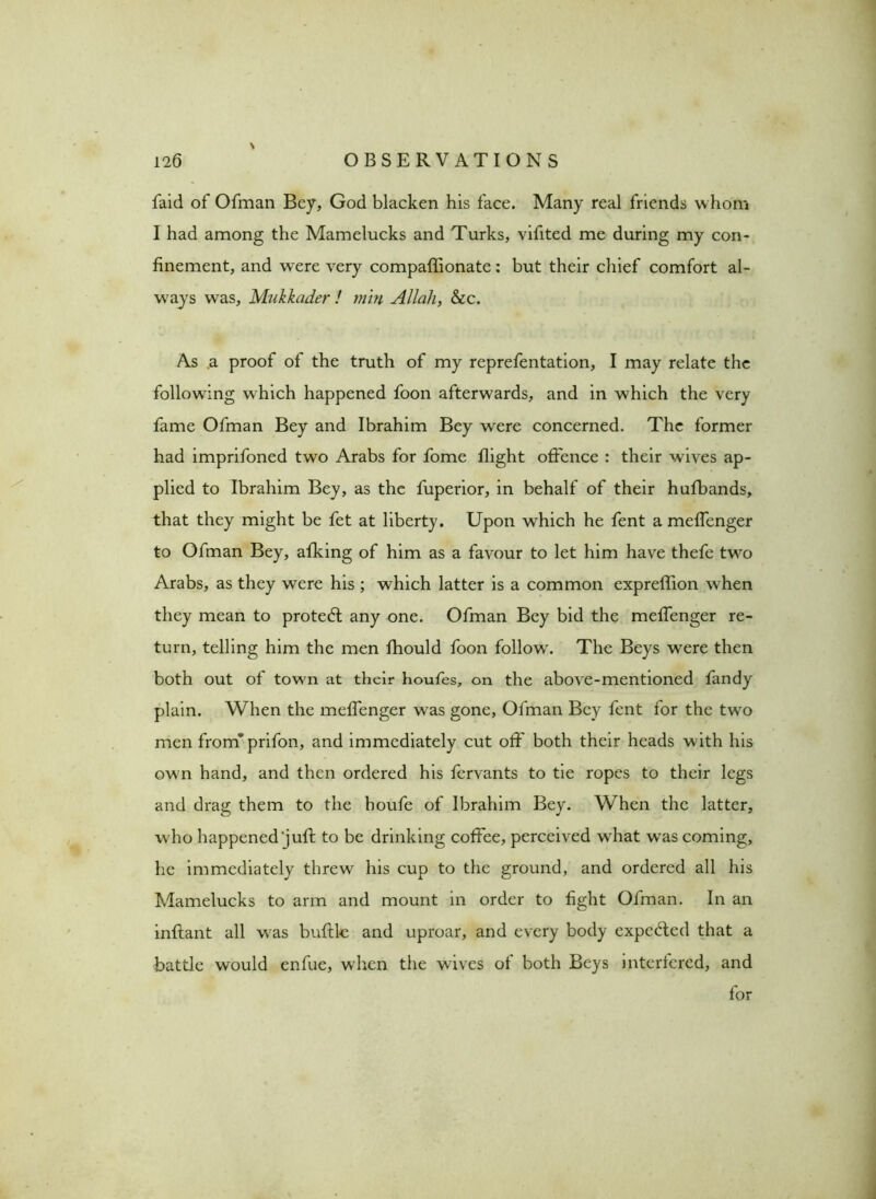 faid of Ofman Bey, God blacken his face. Many real friends whom I had among the Mamelucks and Turks, vifited me during my con- finement, and were very compaffionate: but their chief comfort al- ways was, Mukkader ! min Allah, &c. As a proof of the truth of my reprefentation, I may relate the following which happened foon afterwards, and in which the very fame Ofman Bey and Ibrahim Bey were concerned. The former had imprifoned two Arabs for fome flight offence : their wives ap- plied to Ibrahim Bey, as the fuperior, in behalf of their hufbands, that they might be fet at liberty. Upon which he fent a meffenger to Ofman Bey, afking of him as a favour to let him have thefe two Arabs, as they were his ; which latter is a common expreffion when they mean to protedl any one. Ofman Bey bid the meffenger re- turn, telling him the men fhould foon follow'. The Beys wrere then both out of town at their houfes, on the above-mentioned fandy plain. When the meffenger was gone, Ofman Bey fent for the twro men from*' prifon, and immediately cut off both their heads with his ow n hand, and then ordered his fervants to tie ropes to their legs and drag them to the houfe of Ibrahim Bey. When the latter, who happened jull: to be drinking coffee, perceived w'hat wras coming, he immediately threw his cup to the ground, and ordered all his Mamelucks to arm and mount in order to fight Ofman. In an inftant all was buftlc and uproar, and every body expcdled that a battle would enfue, when the wives of both Beys interfered, and for