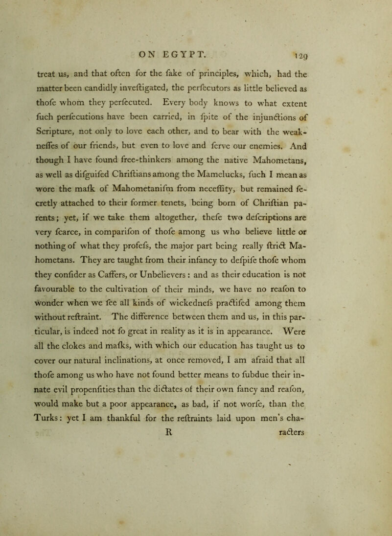 treat us, and that often for the fake of principles, which, had the matter been candidly inveftigated, the perfecutors as little believed as thofe whom they perfecuted. Every body knows to what extent fuch perfecutions have been carried, in fpite of the injunctions of Scripture, not only to love each other, and to bear with the weak- neffes of our friends, but even to love and ferve our enemies. And though I have found free-thinkers among the native Mahometans, as well as difguifed Chriflians among the Mamelucks, fuch I mean as wore the mafk of Mahometanifm from neceflity, but remained fe- cretly attached to their former tenets, being born of Chriftian pa- rents ; yet, if we take them altogether, thefe two defcriptions are very fcarce, in comparifon of thofe among us who believe little or nothing of what they profefs, the major part being really ftriCt Ma- hometans. They are taught from their infancy to defpife thofe whom they confider as Caffers, or Unbelievers : and as their education is not favourable to the cultivation of their minds, we have no reafon to wonder when we fee all kinds of wickednefs pra&ifed among them without reftraint. The difference between them and us, in this par- ticular, is indeed not fo great in reality as it is in appearance. Were all the clokes and mafks, with which our education has taught us to cover our natural inclinations, at once removed, I am afraid that all thofe among us who have not found better means to fubdue their in- nate evil propenfities than the dictates of their own fancy and reafon, would make but a poor appearance, as bad, if not worfc, than the Turks: yet I am thankful for the reflraints laid upon men’s cha- R raCters