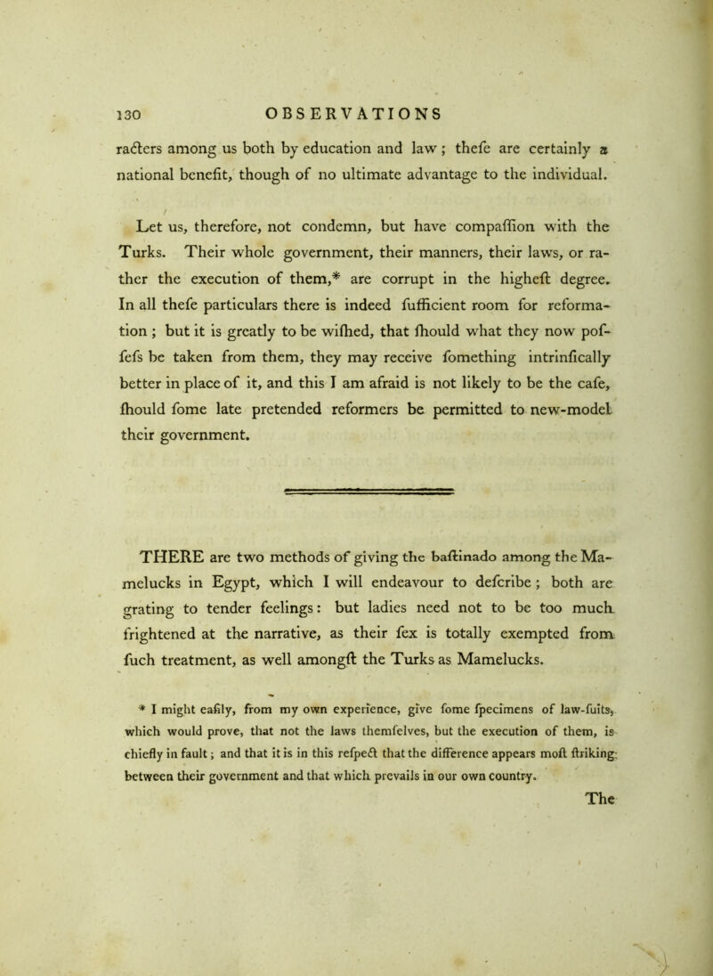 rafters among us both by education and law; thefe are certainly a national benefit, though of no ultimate advantage to the individual. / v • Let us, therefore, not condemn, but have compaffion with the Turks. Their whole government, their manners, their laws, or ra- ther the execution of them,* are corrupt in the higheft degree. In all thefe particulars there is indeed fufficient room for reforma- tion ; but it is greatly to be wifhed, that fhould what they now pof- fefs be taken from them, they may receive fomething intrinfically better in place of it, and this I am afraid is not likely to be the cafe, fhould fome late pretended reformers be permitted to new-model their government. THERE are two methods of giving the baftinado among theMa- melucks in Egypt, which I will endeavour to defcribe ; both are grating to tender feelings: but ladies need not to be too much frightened at the narrative, as their fex is totally exempted from fuch treatment, as well amongft the Turks as Mamelucks. * I might eafily, from my own experience, give fome fpecimens of law-fuits, which would prove, that not the laws themfelves, but the execution of them, is chiefly in fault; and that it is in this refpeft that the difference appears moll ftriking; between their government and that which prevails in our own country. The