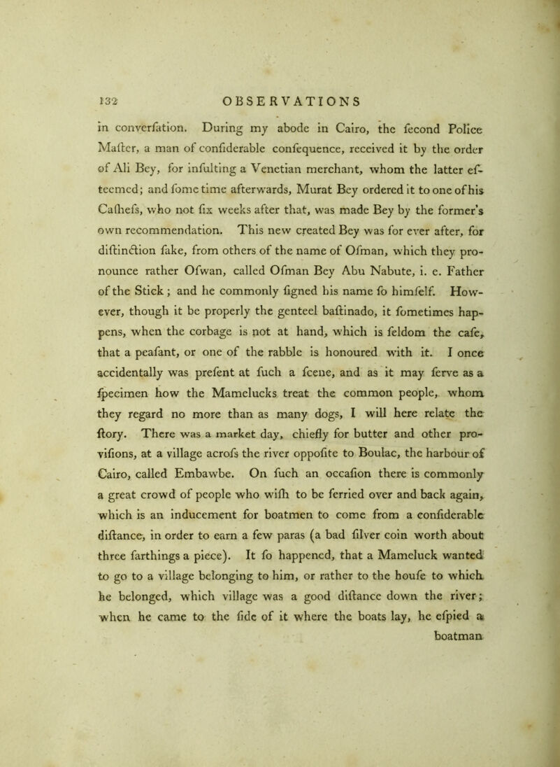 in converfation. During my abode in Cairo, the fecond Police Matter, a man of confiderable confequence, received it by the order of Ali Bey, for infulting a Venetian merchant, whom the latter ef- teemcd; and fome time afterwards, Murat Bey ordered it to one of his Cafhefs, who not fix weeks after that, was made Bey by the former’s own recommendation. This new created Bey was for ever after, for diftin&ion fake, from others of the name of Ofman, which they pro- nounce rather Ofwan, called Ofman Bey Abu Nabute, i. e. Father of the Stick ; and he commonly figned his name fo himfelf. How- ever, though it be properly the genteel baftinado, it fometimes hap- pens, when the corbage is not at hand, which is feldom the cafe, that a peafant, or one of the rabble is honoured with it. I once accidentally was prefent at fuch a fcene, and as it may ferve as a fpecimen how the Mamelucks treat the common people, whom, they regard no more than as many dogs, I will here relate the Rory. There was a market day, chiefly for butter and other pro- vifions, at a village acrofs the river oppofite to Boulac, the harbour of Cairo, called Embawbe. On fuch an occafion there is commonly a great crowd of people who with to be ferried over and back again, which is an inducement for boatmen to come from a confiderable diftance, in order to earn a few paras (a bad filver coin worth about three farthings a piece). It fo happened, that a Mameluck wanted to go to a village belonging to him, or rather to the houfe to which he belonged, which village was a good diftance down the river; when he came to the fide of it where the boats lay, he efpied a boatman