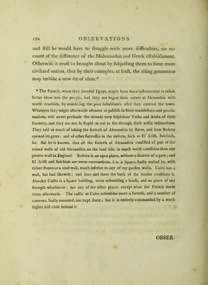 and ftill he would have to ftruggle with more difficulties, on ac- count of the difference of the Mahomedan and Greek eftabliffiment. Otherwife it muff be brought about by fubjedting them to fome more civilized nation, that by their examples, at leaft, the rifing generation may imbibe a new fet of ideas.* ♦The French, when they invaded Egypt, might have been inftrumental to infufe better ideas into the people, had they not begun their career at Alexandria with worfe cruelties, by murdering the poor inhabitants after they entered the town. Whatever they might afterwards advance or publilh in their manifeftoes and procla- mations, will never perfuade the already very fufpicious Turks and Arabs of their fincerity, and they are not fo ftupid as not to fee through their artful infinuations. They told us much of taking the fortrefs of Alexandria by ftorm, and how Rofetta opened its gates ; and of other fortrefles in the deferts, fuch as El Arilh, Salclriah, &c. But be it known, that all the fortrefs of Alexandria confifted of part of the ruined walls of old Alexandria on the land fide, in much worfe condition than any garden wall in England. Rofetta is an open place, without a fhadow of a gate ; and El Arilh and Salchiah are mere caravanferas. i. e. a fquare, badly walled in, with either Hones or a mud wall, much inferior to any of our garden walls. Cairo has a wall, but bad likewife ; and here and there the back of the houfes conftitute it. Aboukir Caftle is a fquare building, more refembling a houfe, and no place of any ft length whatfoever ; nor any of the other places except what the French made them afterwards. The caftle at Cairo refembles more a fortrefs, and a number of cannons, badly mounted, are kept there ; but it is entirely commanded by a much higher hill clofe behind it OBSER-