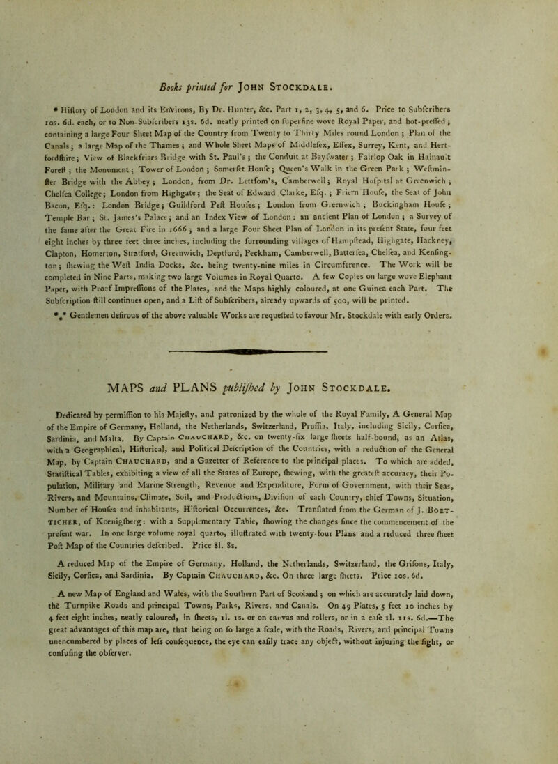 * Hiftory of London and its Environs, By Dr. Hunter, &c. Part i, a, 3, 4., 5, and 6. Price to Subfcribers 10s. 6d. each, or to Non-Subfcribers 13s. 6d. neatly printed on fu per fine wove Royal Paper, and hot-pre(fed j containing a large Four Sheet Map of the Country from Twenty to Thirty Miles round London ; Plan of the Canals j a large Map of the Thames ; and Whole Sheet Maps of Middlefex, Eflex, Surrey, Kent, ar.J Hert- fordlhire; View of Blackfriars Biidge with St. Paul’s ; the Conduit at Bayfwater ; Fairlop Oak in Hainault Foreft ; the Monument; Tower of London ; Somerfet Houfe ; Queen’s Walk in the Green Park ; Weftmin- fter Bridge with the Abbey ; London, from Dr. Lettfom’s, Camberwell 5 Royal Hofpital at Greenwich ; Chelfea College; London from Highgate; the Seat of Edward Clarke, Efq.; Friern Houfe, the Seat of John Bacon, Efq.: London Biidge; Guildford Peft Houfes ; London from Gieenwich ; Buckingham Houfe; Temple Bar ; St. James’s Palace; and an Index View of London : an ancient Plan of London ; a Survey of the fame after the Great Fire in 1666 ; and a large Four Sheet Plan of London in its prefent State, four feet eight inches by three feet three inches, including the furrounding villages of Hampftead, Highgate, Hackney, Clapton, Homerton, Stratford, Greenwich, Deptford, Peckham, Camberwell, Batterfea, Chelfea, and Kenfing- ton ; flicwing the Weft India Docks, &c. being twenty-nine miles in Circumference. The Work will be completed in Nine Parts, making two large Volumes in Royal Quarto. A few Copies on large wove Elephant Paper, with Proof Imprcflions of the Plates, and the Maps highly coloured, at one Guinea each Part. The Subfcription ftill continues open, and a Lift of Subfcribers, already upwards of 500, will be printed. *.* Gentlemen deftrous of the above valuable Works are requefted to favour Mr. Stockdale with early Orders. MAPS and PLANS publifhed by John Stockdale, Dedicated by permiflion to his Majefty, and patronized by the whole of the Royal Family, A General Map of the Empire of Germany, Holland, the Netherlands, Switzerland, Pruflia, Italy, including Sicily, Corflca, Sardinia, and Malta. By Captain ChauCHARD, &c. on twenty-fix large fheets half-bound, as an Atlas, with a Geographical, HiftoricaJ, and Political Description of the Countries, with a reduition of the General Map, by Captain Chauchard, and a Gazetter of Reference to the piincipal places. To which are added, Statiftical Tables, exhibiting a view of all the States of Europe, {hewing, with the greateft accuracy, their Po- pulation, Military and Marine Strength, Revenue and Expenditure, Form of Government, with their Seas, Rivers, and Mountains, Climate, Soil, and Pioduftions, Divifton of each Country, chief Towns, Situation, Number of Houfes and inhabitants, H’ftorical Occurrences, See. Tranflated from the German of J. Boet- TICHER, of Koenigftterg: with a Supplementary Table, ftiowing the changes fince the commencement of the prefent war. In one large volume royal quarto, illuftrated with twenty-four Plans and a reduced three flieet Poft Map of the Countries deferibed. Price 81. 8s. A reduced Map of the Empire of Germany, Holland, the Netherlands, Switzerland, the Grifons, Italy, Sicily, Corflca, and Sardinia. By Captain Chauchard, Sic. On three large fhtets. Price 10s. 6d. A new Map of England and Wales, with the Southern Part of Scotland ; on which are accurately laid down, thfi Turnpike Roads and principal Towns, Paiks, Rivers, and Canals. On 49 Plates, 5 feet 10 inches by 4 feet eight inches, neatly coloured, in Iheets, ll. is. or on cai vas and rollers, or in a cafe il. us. 6d.—The great advantages of this map are, that being on fo large a fcale, with the Roads, Rivers, and principal Towns unencumbered by places of lefs confequence, the eye can eafily trace any objefl, without injuring the fight, or confufing the obferver.