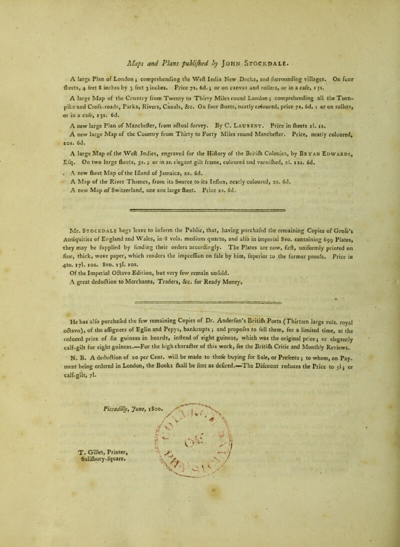 Maps and Plans publijhed by John SfOCKDALE. A large Plan of London ; comprehending the Weft India New Docks, and furrounding villages. On four fheets, 4. feet 8 inches by 3 feet 3 inches. Price 7s. 6d.; or on canvas and rollers, or in a cafe, 15s, A large Map of the Country from Twenty to Thirty Miles round London ; comprehending all the Turn- pike and Crofs-roads, Parks, Rivers, Canals, &c. On four flieets, neatly coloured, price 7s. 6d. : or on rollers, or in a cafe, 13s. 6d. A new large Plan of Manchefter, from a£Ktal furvey. By C. Laurent. Price in fheets il. is. A new large Map of the Country from Thirty to Forty Miles round Manchefter. Price, neatly coloured. xos. 6d. A large Map of the Weft Indies, engraved for the Hiftory of the Britilh Colonies, by Bryan Edwards, Efq. On two large flieets, 5s. ; or in an elegant gilt frame, coloured and varniflied, z\. 12s. 6d. , A new flieet Map of the Ifland of Jamaica, 2s. 6d. A Map of the River Thames, from its Source to its Influx, neatly coloured, ss. 6d. A new Map of Switzerland, one ene large Iheet. Price 2s. 6d. Mr. Stockdale begs leave to inform the Public, that, having purchafed the remaining Copies of Grofe’s Antiquities of England and Wales, in 8 vols. medium quarto, and all'o in imperial 8vo. containing 699 Plates, they may be fupplied by fending their orders accordingly. The Plates are now, firft, uniformly printed on fine, thick, wove paper, which renders the impreflion on fale by him, fuperior to the former proofs. Price in 4to. 17I. 10s. 8vo. 13I. 1 os. Of the Imperial Oflavo Edition, but very few remain unfold. A great deduflion to Merchants, Traders, See. for Ready Money. He has alfo purchafed the few remaining Copies of Dr. Anderfon’s Britilh Poets (Thirteen large vols. royal oflavo), of the aflignees of Eglin and Pepys, bankrupts ; and propofes to fell them, for a limited time, at the reduced price of fix guineas in boards, inllead of eight guineas, which was the original price j or elegantly calf-gilt for eight guineas.—For the high chara&er of this work, fee the Britilh Critic and Monthly Reviews. N. B. A dedv.flion of 20 per Cent, will be made to thofe buying for Sale, or Prefents ; to whom, on Pay- ment being ordered in London, the Books fttall be fent as defired,—The Difcount reduces the Price to 5! j or calf-gilt, 7I. T. Gillet, Printer, Salilbury-fquare. V -te •\ ' f YA