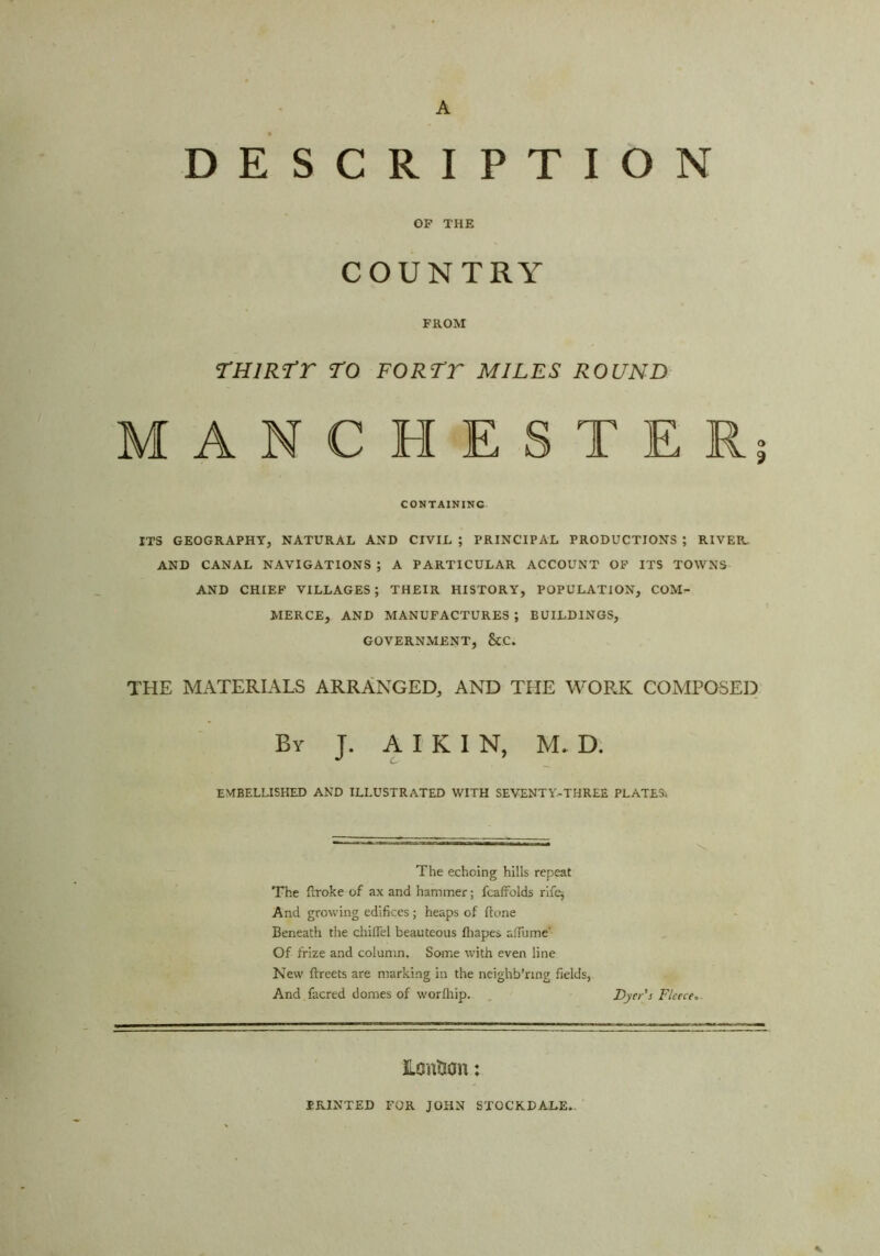 DESCRIPTION OP THE COUNTRY FROM rniRtr ro fortt miles round MANCHESTER; CONTAINING ITS GEOGRAPHY, NATURAL AND CIVIL ; PRINCIPAL PRODUCTIONS ; RIVER. AND CANAL NAVIGATIONS ; A PARTICULAR ACCOUNT OP ITS TOWNS AND CHIEF VILLAGES; THEIR HISTORY, POPULATION, COM- MERCE, AND MANUFACTURES ; BUILDINGS, GOVERNMENT, &C. THE MATERIALS ARRANGED, AND THE WOP.K COMPOSED By J. a I K I N, M. D. EMBELLISHED AND ILLUSTRATED WITH SEVENTY-THREE PLATES'. The echoing hills repeat The ilToke of ax and hammer; fcafrolds rifq And growing edifices ; heaps of ftone Beneath the diiirel beauteous fliapes alTume' Of frize and column. Some with even line New ftreets are marking in the neighb’ring fields, And facred domes of v/orfhip. . Dyer’s Fleece^. Lcntion: PRINTED FOR JOHN STOCKDALE-