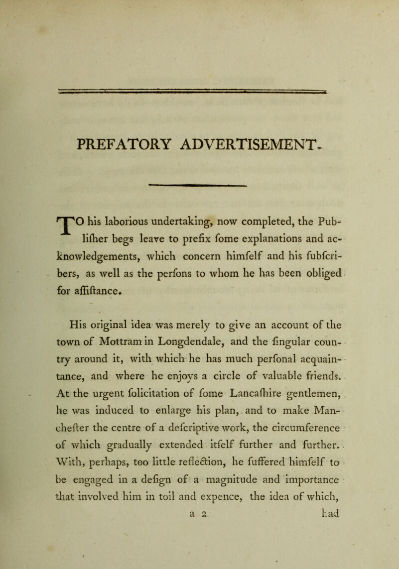 PREFATORY ADVERTISEMENT. his laborious undertaking, now completed, the Pub- lilher begs leave to prefix fome explanations and ac- knowledgements, which concern himfelf and his fubfcri- . bers, as well as the perfons to whom he has been obliged- for afliftance. His original idea- was merely to give an account of the town of Mottram in Longdendale, and the fingular coun- try around it, with which he has much perfonal acquain-- tance, and where he enjoys a circle of valuable friends.. At the urgent folicitation of fome Lancafhire gentlemen,, he was induced to enlarge his plan,. and to make .Man- • chefter the centre of a defcriptive work, the circumference • of which gradually extended itfelf further and further.. With, perhaps, too little reflection, he fuffered himfelf to ’ be engaged in a defign of a magnitude and importance that Involved him in toil and expence, the idea of which, a 2 ' had f