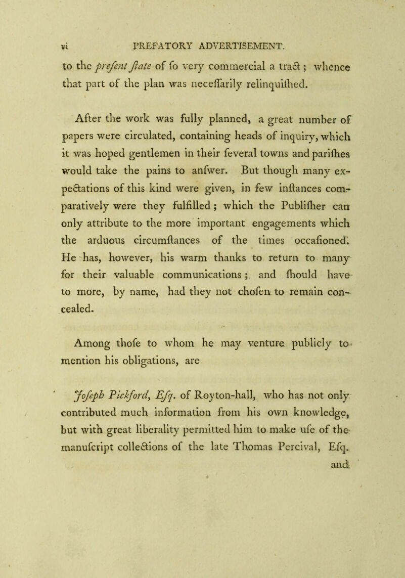 to the prejent Jlate of fo very commercial a traO:; whence that part of the plan was necelTarily relinquilhed. After the work was fully planned, a great number of papers were circulated, containing heads of inquiry, which it was hoped gentlemen in their feveral towns and parifhes would take the pains to anfwer. But though many ex- peftations of this kind were given, in few inftances com* paratively were they fulfilled ; which the Publiflier can only attribute to the more important engagements which the arduous circumftances of the times occafioned. He has, however, his warm thanks to return to many for their valuable communications ; and Ihould have to more, by name, had they not chofen to remain con- cealed. Among thofe to whom he may venture publicly to* mention his obligations, are yofeph Flclifordy Efq, of Royton-liall, who has not only- contributed much information from his own knowledge, but with great liberality permitted him to make ufe of the manufcript collections of the late Thomas Percival, Efq. and