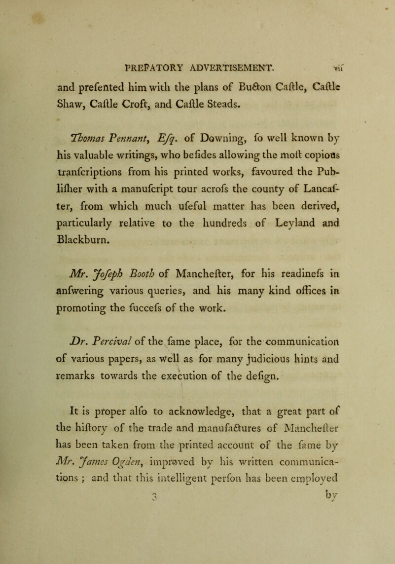 and prefented him with the plans of Bu8;on Caftle, Gallic Shaw, Callle Croft, and Caille Steads. Thomas Pennant, Efq, of Downing, fo well known by his valuable writings, who befides allowing the moll copious tranfcriptions from his printed works, favoured the Pub- lilher with a manufcript tour acrofs the county of Lancaf* ter, from which much ufeful matter has been derived, particularly relative to the hundreds of Leyland and Blackburn. Mr, yofeph Booth of Manchefler, for his readinefs in anfwering various queries, and his many kind offices in promoting the fuccefs of the work. Dr, Percival of the fame place, for the communication of various papers, as well as for many judicious hints and remarks towards the execution of the delign. It is proper alfo to acknowledge, that a great part of the hiftory of the trade and manufactures of Mancheller has been taken from the printed account of the fame by Mr, yames Ogden, improved by his written communica- tions ; and that this intelligent perfon has been employed 3 ^7