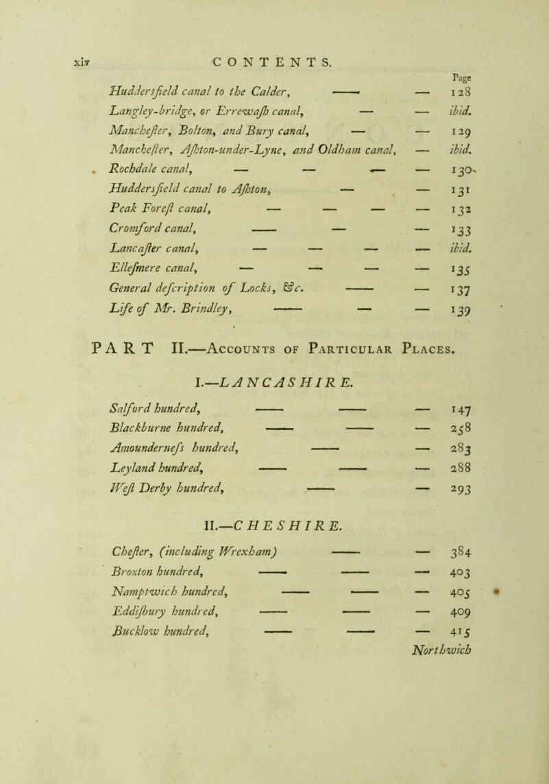 Page I 28 ibid. Uuddersjield canal to the Calder^ —— Langley-bridge^ or Errewajh canal, — Manchejler, Bolton, and Bury canal, — Manchefter, JlJhton-under-Lyne, and Oldham canal, . Rochdale canal, — — •*— Huddersfield canal to AJhton, — Peak Forefi canal, — — — Cromfiord canal, — Lancafier canal, — — —- Fllefmere canal, — — — General defcription of Locks, ^c. Life of Mr. Brindley, — 129 ibid. 130. 132 133 ibid. 135 137 139 PART II.—Accounts of Particular Places. l.—LANCASHIR E. Salford hundred, — Blackburne hundred, -■ — ■ •- Amoundernefis hundred, Leyland hundred, — JVefi Derby hundred, - — 147 — 258 — 283 — 288 — 293 W.^C HESHIRE. Chefier, (including Wrexham) — Broxton hundred, —— Namptwich hundred, Eddijbury hundred, Bucklow hundred, — 384 — 403 — 405 • — 409 — 415 Northwicb