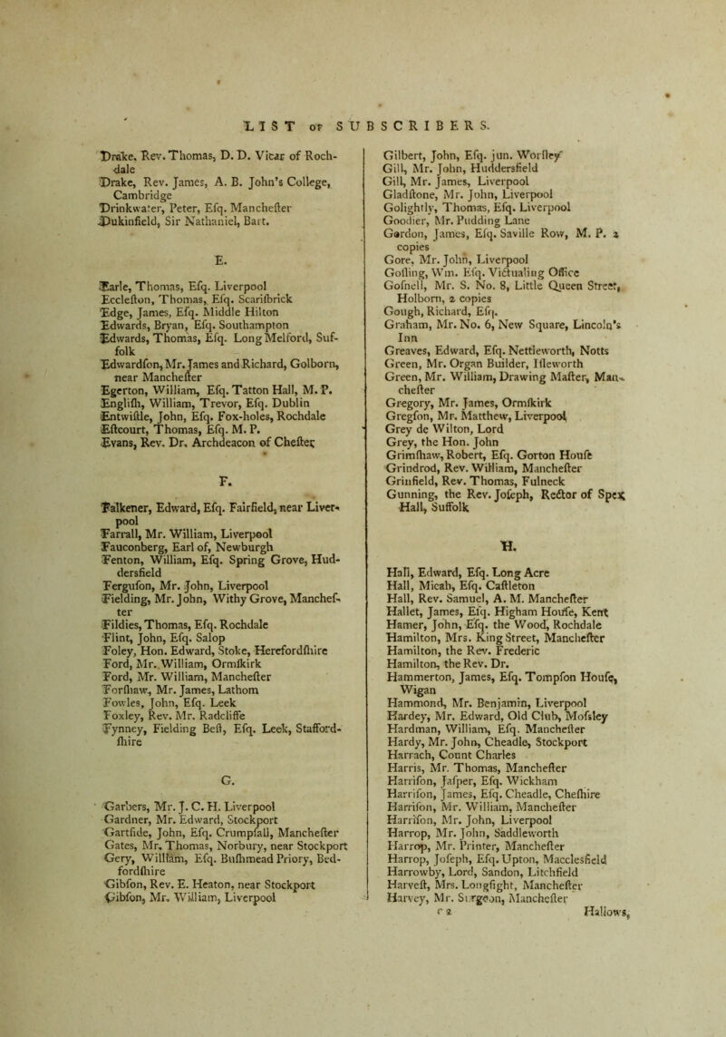 UraTce. Rev. Thomas, D. D. Vicar of Roch- dale Urake, Rev. James, A. B. John’s College, Cambridge T)rinkwater, Peter, Efq. Manchefter 4^ukinfield, Sir Nathaniel, Bai t. E. 3arle, Thomas, Efq. Liverpool Ecclefton, Thomas,. Efq. Scarilbrick Edge, James, Efq. Middle Hilton Edwards, Bryan, Efq. Southampton Edwards, Thomas, Efq. LongMelford, Suf- folk Edvvardfon, Mr. James and Richard, Golborn, near Manchefter Egerton, William, Efq. Tatton Hall, M. P. Englifli, William, Trevor, Efq. Dublin lEntwiftle, John, Efq. Fox-holes, Rochdale Eftcourt, Thomas, Efq. M. P, Evans, Rev. Dr. Archdeacon of Cheftei: F. Falkener, Edward, Efq. Fairfield, near Liver* pool Farrall, Mr. William, Liverpool Fauconberg, Earl of, Newburgh Fenton, William, Efq. Spring Grove, Hud- dersfield Fergufon, Mr. John, Liverpool Fielding, Mr. John, Withy Grove, Manchef- ter Fildies, Thomas, Efq. Rochdale Flint, John, Efq. Salop Foley, Hon. Edward, Stoke, Herefordfliirc Ford, Mr. William, Ormlkirk Ford, Mr. William, Manchefter Forfliaw, Mr. James, Lathom Fovvles, John, Efq. Leek Foxley, Rev. Mr. Radcliffe Fynney, Fielding Befl, Efq. Leek, Stafford- ftiire G. Garbers, Mr. J. C. H. Liverpool Gardner, Mr. Edward, Stockport Gartfide, John, Efq. Crumpfall, Manchefter Gates, Mr, Thomas, Norbury, near Stockport Gery, William, Efq. Buftimead Priory, Bed- fordfliire Gibfon, Rev. E. Heaton, near Stockport Gibfon, Mr, William, Liverpool Gilbert, John, Efq. jun. Worney' Gill, Mr. John, Huddersfield Gill, Mr. James, Liverpool Gladftone, Mr. John, Liverpool Golighfly, Thomas, Efq. Liverpool Goodier, Mr. Pudding Lane Gordon, James, Elq. Saville Row, M. P. i copies Gore, Mr. John, Liverpool Golling, Wm. Efq. Viiftualiiig Office Gofnell, Mr. S. No. 8, Little Queen Street, Holbom, z copies Gough, Richard, Eff|. Graham, Mr. No. 6, New Square, Lincoln’s Inn Greaves, Edward, Efq. Nettievvorth, Notts Green, Mr. Organ Builder, Iftcworth Green, Mr. William, Drawing Mafter, Maiu chefter Gregory, Mr. James, Ormlkirk Gregfon, Mr. Matthew, Liverpoc^ Grey de Wilton, Lord Grey, the Hon. John Grimlhaw, Robert, Efq. Gorton Houfe Grindrod, Rev. William, Manchefter Grinfield, Rev. Thomas, Fulneck Gunning, the Rev. Jofeph, Redtor of SpcX Hall, Suffolk K. Hall, Edward, Efq. Long Acre Hall, Micah, Efq. Caftleton Hall, Rev. Samuel, A. M. Manchefter Hallet, James, Efq. Higham Houfe, Kent Hamer, John, Efq. the Wood, Rochdale Hamilton, Mrs. King Street, Manchefter Hamilton, the Rev. Frederic Hamilton, the Rev. Dr. Hammerton, James, Efq. Tompfon Houfe, Wigan Hammond, Mr. Benjamin, Liverpool Kardey, Mr. Edward, Old Club, Mofsky Hardman, Williani, Efq. Manchefter Hardy, Mr. John, Cheadle, Stockport Harrach, Count Charles Harris, Mr. Thomas, Manchefter Harrifon, Jafper, Efq. Wickham Harrifon, James, Efq. Cheadle, Chefhire Harrifon, Mr. William, Manchefter Harrifon, Mr. John, Liverpool Harrop, Mr. John, Saddleworth Harroj), Mr. Printer, Manchefter Harrop, Jofeph, Efq. Upton, Macclesfield Harrowby, Lord, Sandon, Litchfield Harveft, Mrs. Longfight, Manchefter Harvey, Mr. Sv.rgeon, Manchefter r 2 Hallows,