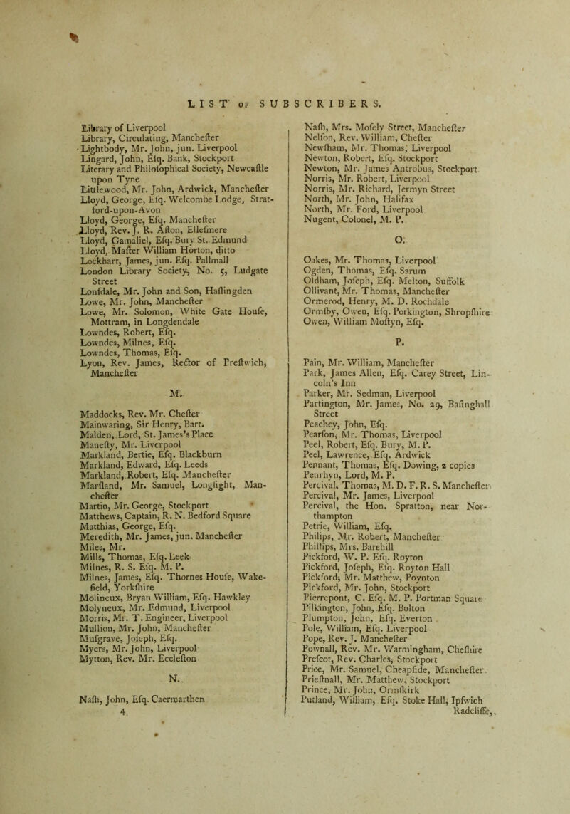 Library of Liverpool Library, Circulating, Manchefter 'Lightbody, Mr. John, jun. Liverpool Lingard, John, Elq. Bank, Stockport Literary and Philolophical Society, Newcaftle upon Tyne Lialewood, Mr. John, Ardwick, Manchefter Lloyd, George, Llq. Welcombe Lodge, Strat' ford-upon-Avon Lloyd, George, Efq. Manchefter .Lloyd, Rev. J. R. Afton, Ellefmere Lloyd, Gamaliel, Efq. Bury St.. Edmund Lloyd, Mafter William Horton, ditto Lockhart, James, jun. Efq. Pallmall London Library Society, No. 5, Ludgate Street Lonfdale, Mr. John and Son, Haflingden IjOwc, Mr. John, Manchefter Lowe, Mr. Solomon, White Gate Houfe, Mottram, in Longdendale Lowndes, Robert, Elq. Lowndes, Milnes, Efq. Lowndes, Thomas, Efq. Lyon, Rev. James, Reftor of Preftwich, Manchefter M. . Maddocks, Rev. Mr. Chefter Mainwaring, Sir Henry, Bart. Malden, Lord, St. James’s Place Manefty, Mr. Liverpool Markland, Bertie, Efq. Blackburn Markland, Edward, Efq. Leeds Markland,.Robert, Efq. Manchefter Alarfland, Mr. Samuel, Longlight, Man- chefter Martin, Mr. George, Stockport Matthews, Captain, R. N. Bedford Square Matthias, George, Efq. Meredith, Mr. James, jun. Manchefter Miles, Mr. Mills, Thomas, Efq. Leek Milnes, R. S. Efq. M. P. Milnes, James, Efq. Thornes Houfe, Wake- field, Yorkfliire Molineux, Bryan William, Efq. Hawkley Molyneux, Mr. Edmund, Liverpool Morris, Mr. T. Engineer, Liverpool Mullion, Mr. John, Manchefter Mufgrave, jofeph, Efq. Myers, Mr. John, Liverpool’ Mytton, Rev. Mr. Ecclefton N. , Nalh, John, Efq. Caermarthen 4. Nafli, Mrs. Mofely Street, Manchefter Nelfon, Rev. William, Chefter Newfham, Mr. Thomas; Liverpool Newton, Robert, Efq. Stockport Newton, Mr. James Antrobus, Stockport Norris, Mr. Robert, Liverpool Norris, Mr. Richard, Jermyn Street North, Mr. John, Halifax North, Mr. Ford, Liverpool Nugent,, Colonel, M. P. O. Oakes, Mr. Thomas, Liverpool Ogden, Thomas, Efq. Sarum Oldham, Jofeph, Efq. Melton, Suffolk Ollivant, Mr. Thomas, Manchefter Ormerod, Henry, M. D. Rochdale Ormlby, Owen, Efq. Porkington, Shropfliire Owen, William Moftyn, Efq. P. Pain, Mr. William, Manchefter Park, James Allen, Efq. Carey Street, Lin- coln’s Inn Parker, Mr. Sedman, Liverpool Partington, Mr. James, No. 29, Bafinghall Street Peachey, John, Efq. Pearfonj Mr. Thomas, Liverpool Peel, Robert, Efq. Bury, M. P. Peel, Lawrence,, Efq. Ardwick Pennant, Thomas, Efq. Dowing, 2 copies Penrhyn, Lord, M. P. Percival, Thomas, M. D. F. R. S. Mancheftci i Percival, Mr. James, Liverpool Percival, the Hon. Spratton, near Nor- thampton Petrie, William, Efq, Philips, Mr. Robert, Manchefter' Phillips, Mrs. Barehill Pickford, W. P. Efq. Royton Pickford, Jofeph, Efq. Royton Hall Pickford, Mr. Matthew, Poynton Pickford, Mr. John, Stockport Pierrepont, C. Efq. M. P. Portman Square Pilkington, John, Efq. Bolton Plumpton, John, Efq. Everton Pole, William, Efq. Liverpool Pope, Rev. J. Manchefter Pownall, Rev. Mr. Warmingham, Cheflilrc Prefcot, Rev. Charles, Stockport Price, Mr. Samuel, Cheapfide, Manchefter. Prieftnall, Mr. Matthew, Stockport Prince, Mr. John, Ormfkirk Putland, William, Efq. Stoke Hall,’ Tpfwdch Radcliffe,