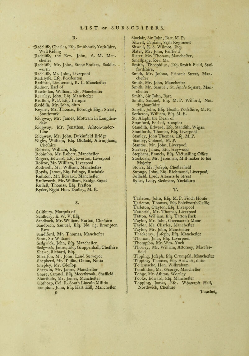 R. ^adcliffe, Charles, Efq. Smithoufe, Yorkfliire, Weft Riding :Radcliffe, the Rev. John, A. M. Man- chefter Radcliffe, Mr. John, Stone Braikes, Saddle- worth RadclifFe, Mr. John, Liverpool Radclyfte, Efq. Foxdenton Radford, Lieutenant, R. L. Manchefkr Radnor, Earl of Rawlinfon, William, Efq. Manchefter Rearfley, John, Efq. Manchefter Reafton, F. B. Efq. Temple jReddifli, Mr. John, ditto Reyner, Mr. Thomas, Borough High Street, Southwark Ridgway, Mr. James, Mottram in Longden- dale Ridgway, Mr. Jonathan, Alliton-under- Line Ridgway, Mr. John, Dukinfield Bridge Rigby, Williana, Efq. Oldfield, Altringham, Chcfliire Roberts, William, Efq. Robinfon, Mr. Robert, Manchefter Rogers, Edward, Efq. Everton, Liverpool ' Rofcoe, Mr. William, Liverpool Rothwell, Mr. William, Mancheftes Royds, James, Efq. Falinge, Rochdale Rufliton, Mr. Edward, Manchefter Ruftiworth, Mr. William, Bridge Street RuflTell, Thomas, Efq. Prefton Ryder, Right Hon. Dudley, M. P» S. Salifbury, Marquis of Salifbury, E. W. V. Efq. Sandbach, Mr. William, Burton,, Chefhire Sandbach, Samuel, Efq. No. 15, Brompton Row Sandiford, Mr. Thomas, Manchefter Scott, Sir William Sedgwick, John, Efq. Manchefter Sedgwick, James, E(q. Grappenhall, Chefhire Shawe, Richard, Efq. ' Shearfon, Mr. John, Land Surveyor Shepherd, Mr. Tuffin, Oxton, Notts Shepley, Mr. Gloffop Sherwin, Mr. James, Manchefter Shore, Samuel, Efq. Meerfbrook, Sheffield • Shorthofe, Mr. James, Manchefter Sibthorp, Col. R. South Lincoln Militia Simpfon, John, Efq. Hart Hill, Manchefter Sinclair, Sir John, Bart. M P. Sitwell, Captain, 85th Regiment Sitwell, E. S. Wilmot, Eiq. Slater, Mr. John, Fairfield Slater, Mr. Thomas, Manchefter, Smallpage, Rev. Mr. Smith, Theophiius, Efq. Smith Field, Staf~ fordiliire. Smith, Mr. Jofliua, Princefs Street, Man- chefter Smith, Mr. John, Manchefter Smith, Mr. Samuel, St. Ann’s Square, Man- chefter Smith, Sir John, Bart. Smith, Samuel, Efq. M. P. Wilford, Not- tinghamfliire Smyth, John, Efq. Heath, Yorkfliire, M. P. Sotheron, William, Efq. M. P. St. Afaph, the Dean of Stamford, Earl of, z copies Standifli, Edward, Efq. Standifli, Wigan Staniforth, Thomas, Efq. Liverpool Stanley, John Thomas, Efq. M. P. Stanley, Colonel, M. P. Stanton, Mr. John, Liverpool Starkey, James, Efq. Hey wood Stephens, Francis, Efq. Victualling Office Stockdale, Mr. Jeremiah, Mill-maker to hi« Majefty Storrs, Mr. Jofeph, Chefterfield Stronge, John, Efq. Richmond, Liverpool Suffield, Lord, Albemarle Street Sykes, Lady, Sledmere, Yorklhire T. Tarleton, John, Efq. M. P. Finch Houfc Tarieton, Thomas, Efq. Bolefworth Caftle Tarleton, Clayton, Efq. Liverpool Tatterfal, Mr. Thomas, Liverpool Tatton, William, Efq. Tatton Park Taylor, Mr. John, Greenacre’s Moor Taylor, Mr. Charles, Manchefter Taylor, Mr. John, Manchefter Thackeray, Jofeph, Efq. Manchefter Thomas, John, Efq. Liverpool Thompfon, Mr. Wm. York Thorley, Mr. William, Attorney, Maccles- field Tipping, Jofeph, Efq. Cnrmpfal, Manchefter Tipping, Thomas, Efq. Ardwick, ditto Tollemache, Hon. Wilbraham Tomlinfon, Mr. George, Manchefter Tonge, Mr. Afliton, Worfley Tooke, Edward, Efq. Manchefter Topping, James, Efq. W^iatcroft Hall, Northwich, Chefliire T ouchet.