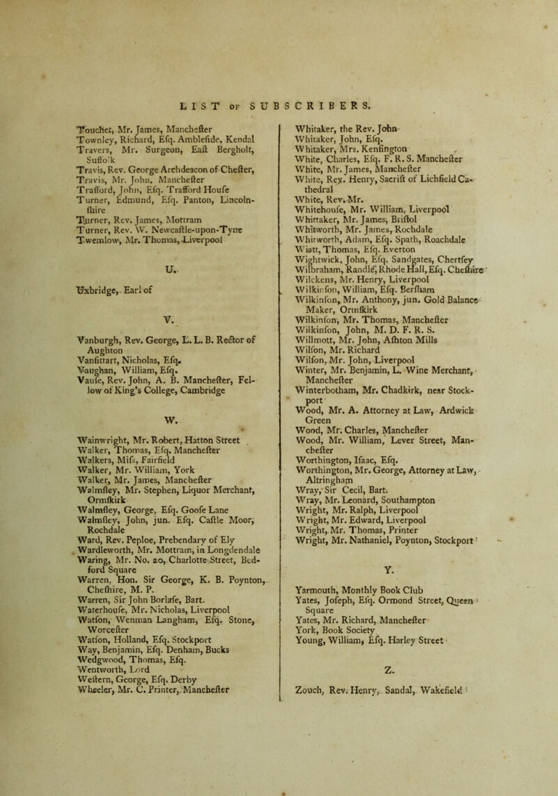 Touchet, Mr. James, Manchefter Townley, Richard, Efq. Amblefide, Kendal Travers, Mr. Surgeon, Eaft Bergholt, Suftb'k Travis, Rev. George Archdeacon of Chefter, Travis, Mr. John, Manchefter TrafFord, John, Efq. TrafFord Houfe Turner, Edmund, Efq. Panton, Lincoln- (hire Tiirner, Rev. James, Mottram Turner, Rev. W. Newcaftle-upon-Tytrc Twemlow', Mr. Thomas, Liverpool U. Uxbridge,. Earl of V. Vanburgh, Rev. George, E. L. B. Re£tor of Aughton Vanfittart, Nicholas, Efq,^ Vaughan, William, Efq. Vaufe, Rev. John, A. B. Manchefter, Fel- low of King’s College, Cambridge W. Wainwright, Mr. Robert,Hatton Street Walker, Thomas, Efq. Manchefter Walkers, Mifs, Fairfield Walker, Mr. William, York Walker, Mr. James, Manchefter Walmfley, Mr. Stephen, Liquor Merchant, Ormlkirk Walmfley, George, Efq. Goofe Lane Walmfley, John, jun. Efq. Caftle Moor^ Rochdale Ward, Rev. Peploe, Prebendary of Ely Wardleworth, Mr. Mottram, in Longdendale Waring, Mr. No. ao, Charlotte,Street, Bed- ford Square Warren, Hon. Sir George, K. B. Poynton, Chefhire, M. P. Warren, Sir John Borlafe, Bart. Waterhoufe, Mr. Nicholas, Liverpool Watfon, Wenman Langham, Efq. Stone, Worcefter Watfon, Holland, Efq. Stockport Way, Benjamin, Efq. Denham, Bucks Wedgwood, Thomas, Efq. Wentworth, Lord Weftcrn, George, Efq. Derby Wheeler, Mr. C. Printer,; Manchefter Whitaker, the Rev. John Whitaker, John, Efq. Whitaker, Mrs. Kenfington White, Charles, Efq. F. R. S. Manchefter White, Mr. James, Manchefter White, Rey. Henry, Sacrift of Lichfield Ca- thedral White, Rev. Mr. Whitehoufe, Mr. William, Liverpool Whittaker, Mr. James^ Briftol Whitworth, Mr. James, Rochdale Whitworth, Adam, Efq. Spath, Roachdalc Wiatt, Thomas, Efq. Everton Wightwick, John, Efq. Sandgates, Chertfey Wilbraham, Randle, Rhode Hall, Efq. Cheflrirc Wilckens, Mr. Henry, Liverpool Wilkinfon, William, Efq. Berftiam Wilkinfon, Mr. Anthony, jun. Gold Balance' Maker, Ormlkirk Wilkinfon, Mr. Thomas, Manchefter Wilkinfon, John, M. D. F. R. S. Willmott, Mr. John, Afhton Mills Wilfon, Mr. Richard Wilfon, Mr. John, Liverpool Winter, Mr. Benjamin, L. Wine Merchant, • Manchefter Winterbotham, Mr. Chadkirk, near Stock- port' Wood, Mr. A. Attorney at Law, Ardwick Green Wood, Mr; Charles, Manchefter Wood, Mr. William, Lever Street, Man- cbefter Worthington, Ifaac, Efq. Worthington, Mr. George, Attorney at Law, Altringham Wray,* Sir Cecil, Bart. Wray, Mr. Leonard, Southampton Wright, Mr. Ralph, Liverpool Wright, Mr. Edward, Liverpool Wright, Mr. Thomas, Printer Wright, Mr. Nathaniel, Poynton, Stockport ’ Y. Yarmouth, Monthly Book Club Yates, Jofeph, Efq. Ormond Street, Queen » Square Yates, Mr. Richard, Manchefter York, Book Society Young, William, Efq. Harley Street ■ Z. Zouch, Rev; Henry,. Sandal, Wakefield *