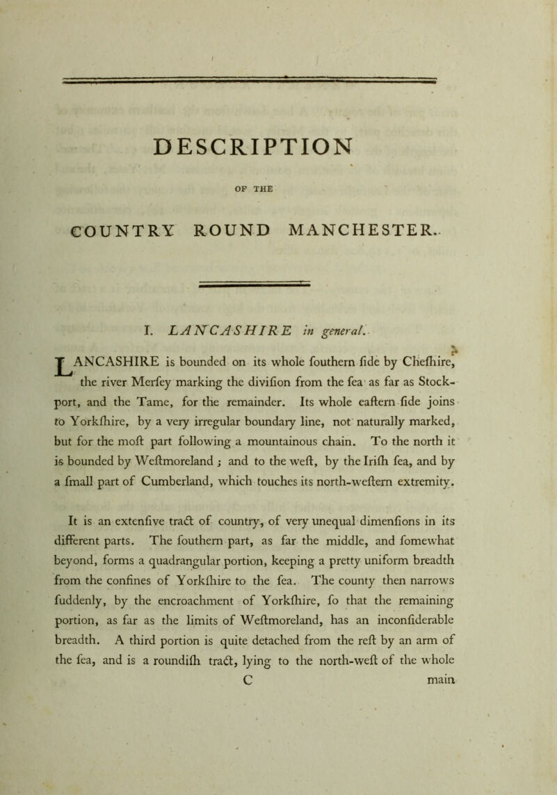 I DESCRIPTION OF THE COUNTRY ROUND MANCHESTER.. I. LANCASHIRE in general'.. J^ANCASHIRE is bounded on its whole fouthern fide by Chefhire, the river Merfey marking the divifion from the fea- as far as Stock-- port, and the Tame, for the remainder. Its whole eaftern fide joins- to Yorkfhire, by a very irregular boundary line, not naturally marked, but for the moft part following a mountainous chain. To the north it is bounded by Weftmoreland ; and to the weft, by the Irifli fea, and by a fmall part of Cumberland, which touches its north-weftern extremity. It is an extenftve tra<fl of country, of very unequal dimenfions in its different parts. The fouthern part, as far the middle, and fomewhat beyond, forms a quadrangular portion, keeping a pretty uniform breadth from the confines of Yorkfhire to the fea. The county then narrows fuddenly, by the encroachment of Yorkfhire, fo that the remaining portion, as far as the limits of Weftmoreland, has an inconfiderable breadth. A third portion is quite detached from the reft by an arm of the fea, and is a roundifh trad:, lying to the north-weft of the whole C mam