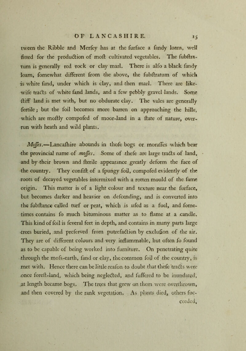 tween the Ribble and Merfey has at the furface a fandy loam, fitted for the prodiuflion of mod; cultivated vegetables. The fubftra- turn is generally red rock or clay marl. There is alfo a black fandy loam, fomewhat different from die above, the fubdratum of which is white fand, under which is clay, and then marl. There are like- wife tra<fts of white fand lands, and a few pebbly gravel lands. Some •diff land is met with, but no obdurate clay. The vales are generally fertile; but the foil becomes more barren on approaching the hills, which are m.odly compofed of moor-land in a date of nature, over- run with heath and wild plants. Mojfes.—Lancafhire abounds in thofe bogs or morades which bear 'the provincial name.of .mojfes. .Some of .thefe are large tradls of land, - and by their brown and derile appearance greatly deform the face of -the country. They confid of a fpungy foil, compofed evidently of the roots of decayed vegetables intermixed with a rotten mould of the fame origin. This matter is of a light colour and texture near the furface, but becomes darker and heavier on defeending, and is converted into the fubdance called turf or peat, which is ufed as a fuel, and fome- times contains fo much bituminous matter as to flame at a candle. This kind of foil is feveral feet in depth, and contains in many parts large •trees buried, .and preferved from putrefadlion by excluflon of the air. They are of different colours and very inflammable, but often fo found as to be capable of being worked into furniture. On penetrating quite -through the mofs.-earth, fand or clay, the common foil of the country, is met with. Hence there can be little rcafon to doubt that thefe frad;s were .once fored-land., which being negle<ded, and fuffered to be inundated, ,at length became bogs. The trees that grew on them were overthrown, and then covered by the rank vegetation. As plajits died, others fuc- cceded.