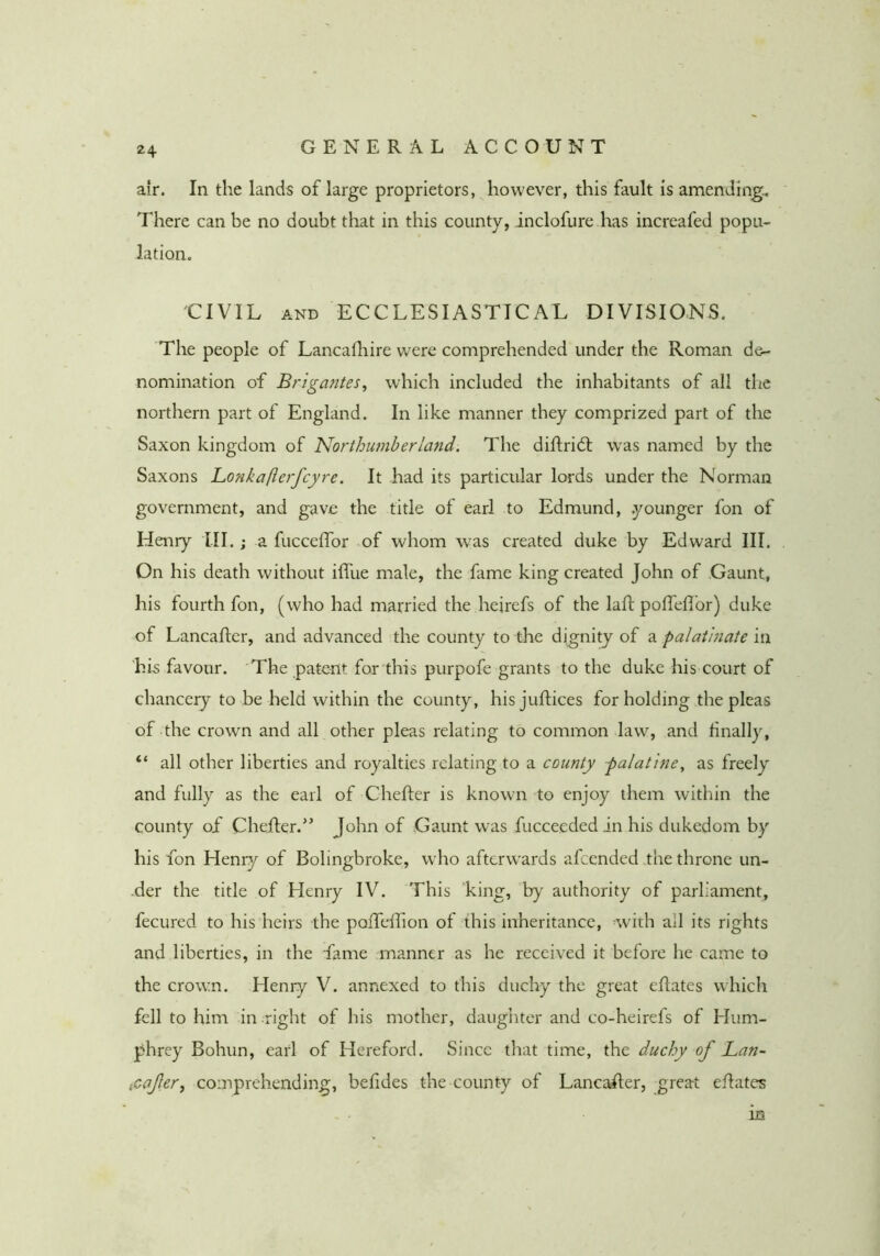 air. In the lands of large proprietors, however, this fault is amending. There can be no doubt that in this county, inclofure has increafed popu- lation. CIVIL AND ECCLESIASTICAL DIVISIONS. The people of Lancafliire were comprehended under the Roman de- nomination of Brigantes^ which included the inhabitants of all the northern part of England. In like manner they comprized part of the Saxon kingdom of ’Northumberland. The diftridt W’as named by the Saxons Lonkafterfcyre. It had its particular lords under the Norman government, and gave the title of earl to Edmund, .younger fon of Henry ill.; a fuccelTor of whom w^as created duke by Edward III. On his death without iffue male, the fame king created John of Gaunt, his fourth fon, (who had married the heirefs of the laft poiTefl'or) duke of Lancaflcr, and advanced the county to the dignity of a palatinate in his favour. The patent for this purpofe grants to the duke his court of chancery to be held within the county, his juRices for holding the pleas of the crown and all other pleas relating to common law, and finally, “ all other liberties and royalties relating to a county palatine, as freely and fully as the earl of Chefter is known to enjoy them within the county of Chefter.'’ John of Gaunt was fucceededin his dukedom by his fon Henry of Bolingbroke, who afterw'ards afcended the throne un- ■der the title of Henry IV. This king, by authority of parliament, fecured to his heirs the poiTeffion of this inheritance, ^with ail its rights and liberties, in the fame manner as he received it before he came to the crown. Henry V. annexed to this duchy the great eRates which fell to him in right of his mother, daugiiter and co-heirefs of Hum- phrey Bohun, earl of Hereford. Since that time, the duchy of Lan- (Cafer, comprehending, befides the county of LancaRer, great eRates m